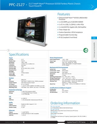 Avalue Catalog 2015 Ver.1.0 Applied Panel PC-PPC Series 4-11
Features
Specifications
CH4
AppliedPanelPC-PPCSeries
PPC-2127 21.5" Intel® Atom™ Processor D2550 Fanless Plastic Chassis
Touch Panel PC
Onboard Intel® Atom™ D2550 1.86GHz BGA
Processor
1 x SO-DIMM up to 4 GB DDR3 SDRAM
1 x CF, 4 x USB, 2 x COM & 1 x Mini-PCIe
1 x Intel 82574L Gigabit LAN, 2W Amplifier
Timer-Power-On
Fanless Operation, VESA Compliance
Programmable Function Key
IP-65 Compliant Front Panel
Panel
LCD Size 21.5"
Display Type Full HD
Resolution 1920 x 1080
Pixel pitch 0.248mm (H) x 0.248mm (V)
Luminance 250 cd/m²
Contrast ratio 1000
Viewing angle 80 (U), 80 (D), 85 (L), 85 (R)
Response time 5 ms
Backlight LED
Touch Type 5 Wires resistive
Touch Light
Transmission
80%
System
SBC EBM-CDV
Processor Intel® Atom™ D2550 2-Core 1.86GHz processor
System Chipset Intel® NM10 Express Chipset
I/O Chipset EC ITE IT8518E
System Memory 1 x 204-Pin DDR3 1066MHz SO-DIMM up to 4 GB
Watchdog Timer H/W Reset: 1sec.~255min. and 1sec. or 1min./step
Expansion & Storage
Expansion 1 x Mini PCIe Supports mSATA
Storage 1 x CompactFlash Type I/II Socket
1 x 2.5” Drive Bay
I/O
USB 4 x USB 2.0
COM Port 1 x RS-232/422/485, Optional second RS-232
Audio
Chipset Realtek ALC892, Support 5.1-CH
Audio Interface Line-Out
Speaker Outpu 2 x 2W
Ethernet
Chipset 1 x Intel® 82574L
Ethernet Interface 10/100/1000 Base-Tx GbE compatible
LAN Port 1 x RJ-45
Power Requirement
Power Requirement +12V ~ +26V
Power Type AT/ATX (ATX is default setting)
Adapter Input: 100 ~ 240Vac/ 50 ~ 60Hz
Output: 60W Adapter (12V @ 5A Adapter)
AC-DC Adapter
Mechanical & Environmental
System Fan Fanless
Construction - Front White Plastic
Construction - Rear Gary Plastic
Dimension 542 X 382 X 63 mm
Weight 7.2 Kgs
Operating Temperature 0°C ~ 40°C (32°F ~ 104°F)
Storage Temperature -10°C ~ 50°C (14°F ~ 122°F)
Operating Humidity 0% ~ 90% Relative Humidity, Non-condensing
Vibration Test With SSD/mSATA : 1.5Grms, IEC 60068-2-64,
Random, 5 ~ 500Hz, 30min/axis
Shock Test With CF/SSD : 10Grms, IEC 60068-2-27, Half Sine,
11ms
Certifications & Software Support
Certification
Information
CE
FCC Class B
OS Information Win 7, Linux
Ordering Information
PPC-2127-255-A1R
21.5" FHD D2550 1.86GHz/2GR/32GSSD/Stand
ACC-WIFI-PCIE-8R
WM5201 802.11b/g/n Mini Card w/ Antenna for PPC Series
ACC-ARM-D1R
VESA STAND, 75 & 100mm
ACC-CF-XX
CompactFlash Card Series (xx=Capacity, Capacity Option: 128, 256, 512MB, 1,
2, 4, 8GB)
 