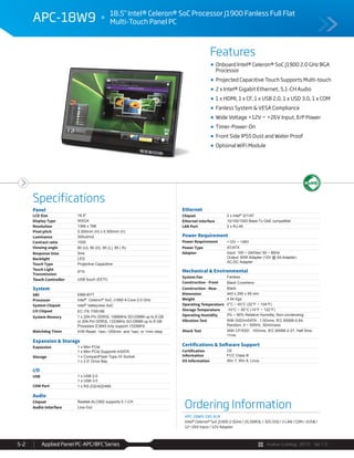 Avalue Catalog 2015 Ver.1.0Applied Panel PC-APC/BFC Series5-2
Features
Specifications
APC-18W9 18.5" Intel® Celeron® SoC Processor J1900 Fanless Full Flat
Multi-Touch Panel PC
Onboard Intel® Celeron® SoC J1900 2.0 GHz BGA
Processor
Projected Capacitive Touch Supports Multi-touch
2 x Intel® Gigabit Ethernet, 5.1-CH Audio
1 x HDMI, 1 x CF, 1 x USB 2.0, 1 x USD 3.0, 1 x COM
Fanless System & VESA Compliance
Wide Voltage +12V ~ +26V Input, ErP Power
Timer-Power-On
Front Side IP55 Dust and Water Proof
Optional WiFi Module
Panel
LCD Size 18.5"
Display Type WXGA
Resolution 1366 x 768
Pixel pitch 0.300mm (H) x 0.300mm (V)
Luminance 300cd/m2
Contrast ratio 1000
Viewing angle 80 (U), 80 (D), 85 (L), 85 ( R)
Response time 5ms
Backlight LED
Touch Type Projective Capacitive
Touch Light
Transmission
91%
Touch Controller USB touch (EETI)
System
SBC EBM-BYT
Processor Intel® Celeron® SoC J1900 4-Core 2.0 GHz
System Chipset Intel® Valleyview SoC
I/O Chipset EC ITE IT8518E
System Memory 1 x 204-Pin DDR3L 1066MHz SO-DIMM up to 8 GB
or 204-Pin DDR3L 1333MHz SO-DIMM up to 8 GB
Processor E3845 only support 1333MHz
Watchdog Timer H/W Reset: 1sec.~255min. and 1sec. or 1min./step
Expansion & Storage
Expansion 1 x Mini PCIe
1 x Mini PCIe Supports mSATA
Storage 1 x CompactFlash Type I/II Socket
1 x 2.5” Drive Bay
I/O
USB 1 x USB 2.0
1 x USB 3.0
COM Port 1 x RS-232/422/485
Audio
Chipset Realtek ALC892 supports 5.1-CH
Audio Interface Line-Out
Ethernet
Chipset 2 x Intel® I211AT
Ethernet Interface 10/100/1000 Base-Tx GbE compatible
LAN Port 2 x RJ-45
Power Requirement
Power Requirement +12V ~ +26V
Power Type AT/ATX
Adapter Input: 100 ~ 240Vac/ 50 ~ 60Hz
Output: 60W Adapter (12V @ 5A Adapter)
AC-DC Adapter
Mechanical & Environmental
System Fan Fanless
Construction - Front Black Coverlens
Construction - Rear Black
Dimension 443 x 290 x 59 mm
Weight 4.54 Kgs
Operating Temperature 0°C ~ 40°C (32°F ~ 104°F)
Storage Temperature -10°C ~ 50°C (14°F ~ 122°F)
Operating Humidity 0% ~ 90% Relative Humidity, Non-condensing
Vibration Test With SSD/mSATA : 1.5Grms, IEC 60068-2-64,
Random, 5 ~ 500Hz, 30min/axis
Shock Test With CF/SSD : 10Grms, IEC 60068-2-27, Half Sine,
11ms
Certifications & Software Support
Certification
Information
CE
FCC Class B
OS Information Win 7, Win 8, Linux
Ordering Information
APC-18W9-190-A1R
Intel® Celeron® SoC J1900 2.0GHz / 2G DDR3L / 32G SSD / 2 LAN / COM / 2USB /
12~26V Input / 12V Adaptor
 