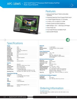 Avalue Catalog 2015 Ver.1.0Applied Panel PC-APC/BFC Series5-4
Features
Specifications
APC-18W5 18.5" Intel® Atom™ Processor D525 Fanless Full Flat
Multi-Touch Panel PC
Onboard Intel® Atom™ D525 1.8 GHz BGA
Processor
Projected Capacitive Touch Support Multi-touch
1 x Intel® Gigabit Ethernet, 5.1-CH Audio
1 x VGA, 1 x CF, 2 x USB 2.0, 1 x COM
Fanless System & VESA Compliance
Wide Voltage +12V ~ +26V Input, ErP Power
Timer-Power-On
Front Side IP55 Dust and Water Proof
Optional WiFi Module
Panel
LCD Size 18.5"
Display Type WXGA
Resolution 1366 x 768
Pixel pitch 0.300mm (H) x 0.300mm (V)
Luminance 300cd/m3
Contrast ratio 1000
Viewing angle 80 (U), 80 (D), 85 (L), 85 ( R)
Response time 5ms
Backlight LED
Touch Type Projective Capacitive
Touch Light
Transmission
90%
Touch Controller USB touch (EETI)
System
SBC EBM-PNV
Processor Intel® Atom™ D525 2-Core 1.8 GHz
System Chipset Intel® ICH8-M Chipset
I/O Chipset Nuvoton W83627DHG-P
System Memory 1 x Onboard DDR3 1GB
1 x 204-Pin DDR3 800MHz SO-DIMM up to 4 GB
Watchdog Timer H/W Reset: 1sec.~255min. and 1sec. or 1min./step
Expansion & Storage
Expansion 2 x Mini PCIe
Storage 1 x CompactFlash Type I/II Socket
1 x 2.5” Drive Bay
I/O
USB 2 x USB 2.0
COM Port 1 x RS-232/422/485
Audio
Chipset Realtek ALC888, supports 5.1-CH
Speaker Output Line-Out
Ethernet
Chipset 1 x Intel® 82574L
Ethernet Interface 10/100/1000 Base-Tx GbE compatible
LAN Port 1 x RJ-45
Power Requirement
Power Requirement +12V ~ +26V
Power Type AT/ATX
Adapter Input: 100 ~ 240Vac/ 50 ~ 60Hz
Output: 60W Adapter (12V @ 5A Adapter)
AC-DC Adapter
Mechanical & Environmental
System Fan Fanless
Construction - Front Black Coverlens
Construction - Rear Black
Dimension 443 x 290 x 59 mm
Weight 4.54 Kgs
Operating Temperature 0°C ~ 40°C (32°F ~ 104°F)
Storage Temperature -10°C ~ 50°C (14°F ~ 122°F)
Operating Humidity 0% ~ 90% Relative Humidity, Non-condensing
Vibration Test With SSD/mSATA : 1.5Grms, IEC 60068-2-64,
Random, 5 ~ 500Hz, 30min/axis
Shock Test With CF/SSD : 10Grms, IEC 60068-2-27, Half Sine,
11ms
Certifications & Software Support
Certification
Information
CE
FCC Class A
OS Information Win 7, Win Vista, Win XP, Linux, Win CE
Ordering Information
APC-18W5-525-A1-1R
Intel® Atom™ D525 1.8GHz / 1G DDR3 / 16G SSD / LAN / COM / 2USB / 12~26V
Input / 12V Adaptor
 