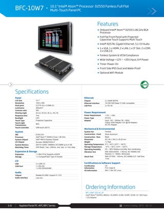 Avalue Catalog 2015 Ver.1.0Applied Panel PC-APC/BFC Series5-6
Features
Specifications
BFC-10W7 10.1” Intel® Atom™ Processor D2550 Fanless Full Flat
Multi-Touch Panel PC
Onboard Intel® Atom™ D2550 1.86 GHz BGA
Processor
Full Flat Front Panel with Projected
Capacitive Touch Supports Multi Touch
Intel® 82574L Gigabit Ethernet, 5.1-CH Audio
1 x VGA, 1 x HDMI, 2 x LAN, 1 x CF Slot, 2 x COM,
3 x USB 2.0
Fanless System & VESA Compliance
Wide Voltage +12V ~ +26V Input, ErP Power
Timer-Power-On
Front Side IP65 Dust and Water Proof
Optional WiFi Module
Panel
LCD Size 10.1"
Resolution 1024 x 600
Pixel pitch 0.2175 (H) x 0.2088 (V)
Luminance 200cd/m²
Contrast ratio 500
Viewing angle 20 (U), 45 (D), 45 (L), 45 ( R)
Response time 7ms
Backlight LED
Touch Type Projective Capacitive
Touch Light
Transmission
86%
Touch Controller USB touch (EETI)
System
SBC ECM-CDV
Processor Intel® Atom™ D2550 2-Core 1.86 GHz
System Chipset Intel® NM10 Express Chipset
I/O Chipset Nuvoton W83627DHG-P
System Memory 204-Pin DDR3 1066MHz SO-DIMM up to 4 GB
Watchdog Timer H/W Reset: 1sec.~255min. and 1sec. or 1min./step
Expansion & Storage
Expansion 1 x Mini PCIe Supports mSATA
Storage 1 x CompactFlash Type I/II Socket
I/O
USB 3 x USB 2.0
COM Port 1 x RS-232
1 x RS-232/422/485
Audio
Chipset Realtek ALC892, Support 5.1-CH
Audio Interface Line-Out
Ethernet
Chipset 2 x Intel® 82574L
Ethernet Interface 10/100/1000 Base-Tx GbE compatible
LAN Port 2 x RJ-45
Power Requirement
Power Requirement +12V ~ +26V
Power Type AT/ATX
Adapter Input: 100 ~ 240Vac/ 50 ~ 60Hz
Output: 60W Adapter (12V @ 5A Adapter)
AC-DC Adapter
Mechanical & Environmental
System Fan Fanless
Construction - Front Silver Aluminum
Construction - Rear Black
Dimension 251.94 x 154.5 x 45.25 mm
Weight 1.2 Kgs
Operating Temperature 0°C ~ 40°C (32°F ~ 104°F)
Storage Temperature -10°C ~ 50°C (14°F ~ 122°F)
Operating Humidity 0% ~ 90% Relative Humidity, Non-condensing
Vibration Test With SSD/mSATA : 1.5Grms, IEC 60068-2-64,
Random, 5 ~ 500Hz, 30min/axis
Shock Test With CF/SSD : 10Grms, IEC 60068-2-27, Half Sine,
11ms
Certifications & Software Support
Certification
Information
CE
FCC Class B
OS Information Win 7, Win XP, Linux
Ordering Information
BFC-10W7-255-A1-1R
Intel® Atom™ D2550 1.86GHz / 2G DDR3 / 2LAN / 2COM / 3USB / 12~26V Input
/ 12V Adaptor
 