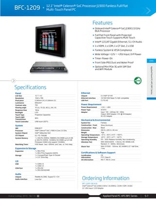 Avalue Catalog 2015 Ver.1.0 Applied Panel PC-APC/BFC Series 5-7
Features
Specifications
CH5
AppliedPanelPC-APC/BFCSeries
BFC-1209 12.1” Intel® Celeron® SoC Processor J1900 Fanless Full Flat
Multi-Touch Panel PC
Onboard Intel® Celeron® SoC J1900 2.0 GHz
BGA Processor
Full Flat Front Panel with Projected
Capacitive Touch Supports Multi Touch
Intel® 1211AT Gigabit Ethernet, 5.1-CH Audio
1 x HDMI, 1 x COM, 1 x CF Slot, 2 x USB
Fanless System & VESA Compliance
Wide Voltage +12V ~ +26V Input, ErP Power
Timer-Power-On
Front Side IP65 Dust and Water Proof
Optional Mini PCIe 3G with SIM Slot
and WiFi Module
Panel
LCD Size 12.1", 4:3
Resolution 1024 x 768
Pixel pitch 0.240mm (H) x 0.240mm (V)
Luminance 600cd/m²
Contrast ratio 700
Viewing angle 70 (U), 70 (D), 80 (L), 80 ( R)
Response time 16ms
Backlight LED
Touch Type Projective Capacitive
Touch Light
Transmission
86%
Touch Controller USB touch (EETI)
System
SBC EBM-BYT
Processor Intel® Celeron® SoC J1900 4-Core 2.0 GHz
System Chipset Intel® Valleyview SoC
I/O Chipset EC ITE IT8528E
System Memory 1 x 204-Pin DDR3L 1066MHz SO-DIMM up to 8 GB
or 204-Pin DDR3L 1333MHz SO-DIMM up to 8 GB
Processor E3845 only support 1333MHz
Watchdog Timer H/W Reset: 1sec.~255min. and 1sec. or 1min./step
Expansion & Storage
Expansion 1 x Mini PCIe
1 x Mini PCIe Supports mSATA
Storage 1 x CompactFlash Type I/II Socket
1 x 2.5” Drive Bay
I/O
USB 1 x USB 2.0
1 x USB 3.0
COM Port 1 x RS-232
1 x RS-232/422/485
Audio
Chipset Realtek ALC892, Support 5.1-CH
Audio Interface Line-Out
Ethernet
Chipset 2 x Intel® I211AT
Ethernet Interface 10/100/1000 Base-Tx GbE compatible
LAN Port 2 x RJ-45
Power Requirement
Power Requirement +12V ~ +26V
Power Type AT/ATX
Adapter Input: 100 ~ 240Vac/ 50 ~ 60Hz
Output: 60W Adapter (12V @ 5A Adapter)
AC-DC Adapter
Mechanical & Environmental
System Fan Fanless
Construction - Front Silver Aluminum
Construction - Rear Black
Dimension 292.9 x 225.4 x 49 mm
Weight Kgs
Operating Temperature -10°C ~ 40°C (14°F ~ 104°F)
Storage Temperature -20°C ~ 50°C (-4°F ~ 122°F)
Operating Humidity 0% ~ 90% Relative Humidity, Non-condensing
Vibration Test With SSD/mSATA : 1.5Grms, IEC 60068-2-64,
Random, 5 ~ 500Hz, 30min/axis
Shock Test With CF/SSD : 10Grms, IEC 60068-2-27, Half Sine,
11ms
Certifications & Software Support
Certification
Information
CE
FCC Class B
OS Information Win 7, Win 8, Linux
Ordering Information
BFC-1209-190-A1R
Intel® Celeron® SoC J1900 2.0GHz / 2G DDR3L / 2LAN / COM / 2USB /
12~26V Input / 12V Adaptor
 