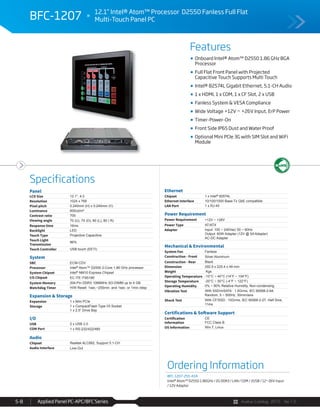 Avalue Catalog 2015 Ver.1.0Applied Panel PC-APC/BFC Series5-8
Features
Specifications
BFC-1207 12.1” Intel® Atom™ Processor D2550 Fanless Full Flat
Multi-Touch Panel PC
Onboard Intel® Atom™ D2550 1.86 GHz BGA
Processor
Full Flat Front Panel with Projected
Capacitive Touch Supports Multi Touch
Intel® 82574L Gigabit Ethernet, 5.1-CH Audio
1 x HDMI, 1 x COM, 1 x CF Slot, 2 x USB
Fanless System & VESA Compliance
Wide Voltage +12V ~ +26V Input, ErP Power
Timer-Power-On
Front Side IP65 Dust and Water Proof
Optional Mini PCIe 3G with SIM Slot and WiFi
Module
Panel
LCD Size 12.1", 4:3
Resolution 1024 x 768
Pixel pitch 0.240mm (H) x 0.240mm (V)
Luminance 600cd/m²
Contrast ratio 700
Viewing angle 70 (U), 70 (D), 80 (L), 80 ( R)
Response time 16ms
Backlight LED
Touch Type Projective Capacitive
Touch Light
Transmission
86%
Touch Controller USB touch (EETI)
System
SBC ECM-CDV
Processor Intel® Atom™ D2550 2-Core 1.86 GHz processor
System Chipset Intel® NM10 Express Chipset
I/O Chipset EC ITE IT8518E
System Memory 204-Pin DDR3 1066MHz SO-DIMM up to 4 GB
Watchdog Timer H/W Reset: 1sec.~255min. and 1sec. or 1min./step
Expansion & Storage
Expansion 1 x Mini PCIe
Storage 1 x CompactFlash Type I/II Socket
1 x 2.5” Drive Bay
I/O
USB 2 x USB 2.0
COM Port 1 x RS-232/422/485
Audio
Chipset Realtek ALC892, Support 5.1-CH
Audio Interface Line-Out
Ethernet
Chipset 1 x Intel® 82574L
Ethernet Interface 10/100/1000 Base-Tx GbE compatible
LAN Port 1 x RJ-45
Power Requirement
Power Requirement +12V ~ +26V
Power Type AT/ATX
Adapter Input: 100 ~ 240Vac/ 50 ~ 60Hz
Output: 60W Adapter (12V @ 5A Adapter)
AC-DC Adapter
Mechanical & Environmental
System Fan Fanless
Construction - Front Silver Aluminum
Construction - Rear Black
Dimension 292.9 x 225.4 x 49 mm
Weight Kgs
Operating Temperature -10°C ~ 40°C (14°F ~ 104°F)
Storage Temperature -20°C ~ 50°C (-4°F ~ 122°F)
Operating Humidity 0% ~ 90% Relative Humidity, Non-condensing
Vibration Test With SSD/mSATA : 1.5Grms, IEC 60068-2-64,
Random, 5 ~ 500Hz, 30min/axis
Shock Test With CF/SSD : 10Grms, IEC 60068-2-27, Half Sine,
11ms
Certifications & Software Support
Certification
Information
CE
FCC Class B
OS Information Win 7, Linux
Ordering Information
BFC-1207-255-A1R
Intel® Atom™ D2550 1.86GHz / 2G DDR3 / LAN / COM / 2USB / 12~26V Input
/ 12V Adaptor
 