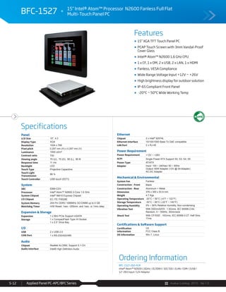 Avalue Catalog 2015 Ver.1.0Applied Panel PC-APC/BFC Series5-12
Features
Specifications
15” XGA TFT Touch Panel PC
PCAP Touch Screen with 3mm Vandal-Proof
Cover Glass
Intel® Atom™ N2600 1.6 GHz CPU
1 x CF, 1 x OM, 2 x USB, 2 x LAN, 1 x HDMI
Fanless, VESA Compliance
Wide Range Voltage Input +12V ~ +26V
High brightness display for outdoor solution
IP-65 Compliant Front Panel
-20°C ~ 50°C Wide Working Temp
BFC-1527 15” Intel® Atom™ Processor N2600 Fanless Full Flat
Multi-Touch Panel PC
Panel
LCD Size 15", 4:3
Display Type XGA
Resolution 1024 x 768
Pixel pitch 0.297 mm (H) x 0.297 mm (V)
Luminance 1000 cd/m²
Contrast ratio 700
Viewing angle 70 (U), 70 (D), 80 (L), 80 ®
Response time 11 ms
Backlight LED
Touch Type Projective Capacitive
Touch Light
Transmission
88 %
Touch Controller USB touch (EETI)
System
SBC EBM-CDV
Processor Intel® Atom™ N2600 2-Core 1.6 GHz
System Chipset Intel® NM10 Express Chipset
I/O Chipset EC ITE IT8528E
System Memory 204-Pin DDR3 1066MHz SO-DIMM up to 4 GB
Watchdog Timer H/W Reset: 1sec.~255min. and 1sec. or 1min./step
Expansion & Storage
Expansion 1 x Mini PCIe Support mSATA
Storage 1 x CompactFlash Type I/II Socket
1 x 2.5” Drive Bay
I/O
USB 2 x USB 2.0
COM Port 1 x RS-232/422/485
Audio
Chipset Realtek ALC892, Support 5.1-CH
Audio Interface
Ethernet
Chipset 2 x Intel® 82574L
Ethernet Interface 10/100/1000 Base-Tx GbE compatible
LAN Port 2 x RJ-45
Power Requirement
Power Requirement +12V ~ +26V
ACPI Single Power ATX Support S0, S3, S4, S5
Power Type AT/ATX
Adapter Input: 100 ~ 240Vac/ 50 ~ 60Hz
Output: 60W Adapter (12V @ 5A Adapter)
AC-DC Adapter
Mechanical & Environmental
System Fan Fanless
Construction - Front Black
Construction - Rear Aluminum + Metal
Dimension 376 x 300 x 53.9 mm
Weight 4.7 Kgs
Operating Temperature -20°C ~ 50°C (-4°F ~ 122°F)
Storage Temperature -30°C ~ 60°C (-22°F ~ 140°F)
Operating Humidity 0% ~ 90% Relative Humidity, Non-condensing
Vibration Test With SSD/mSATA : 1.5Grms, IEC 60068-2-64,
Random, 5 ~ 500Hz, 30min/axis
Shock Test With CF/SSD : 10Grms, IEC 60068-2-27, Half Sine,
11ms
Certifications & Software Support
Certification
Information
CE
FCC Class B
OS Information Win 7, Linux
Ordering Information
BFC-1527-260-A1R
Intel® Atom™ N2600 1.6GHz / 2G DDR3 / 32G SSD / 2LAN / COM / 2USB /
12~26V Input / 12V Adaptor
 