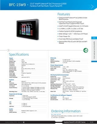 Avalue Catalog 2015 Ver.1.0 Applied Panel PC-APC/BFC Series 5-13
Features
Specifications
CH5
AppliedPanelPC-APC/BFCSeries
BFC-15W9 15.6” Intel® Celeron® SoC Processor J1900
Fanless Full Flat Multi-Touch Panel PC
Onboard Intel® Celeron® SoC J1900 2.0 GHz
BGA Processor
Full Flat Front Panel with Projected
Capacitive Touch Supports Multi Touch
Intel® 1211AT Gigabit Ethernet, 5.1-CH Audio
1 x HDMI, 1 x COM, 2 x USB, 1 x CF Slot
Fanless System & VESA Compliance
Wide Voltage +12V ~ +26V Input, ErP Power
Timer-Power-On
Front Side IP65 Dust and Water Proof
Optional Mini PCIe 3G with SIM Slot and WiFi
Module
Panel
LCD Size 15.6"
Display Type WXGA
Resolution 1366 x 768
Pixel pitch 0.252mm (H) x 0.252mm (V)
Luminance 300cd/m²
Contrast ratio 500
Viewing angle 80 (U), 80 (D), 85 (L), 85 ( R)
Response time 8ms
Backlight LED
Touch Type Projective Capacitive
Touch Light
Transmission
88%
Touch Controller USB touch (EETI)
System
SBC EBM-BYT
Processor Intel® Celeron® SoC J1900 4-Core 2.0 GHz processor
System Chipset Intel® Valleyview SoC
I/O Chipset EC ITE IT8518E
System Memory 1 x 204-Pin DDR3 1066MHz SO-DIMM up to 8 GB
or 204-Pin DDR3L 1600MHz SO-DIMM up to 8 GB
Processor J1900 only support 1333MHz
Watchdog Timer H/W Reset: 1sec.~255min. and 1sec. or 1min./step
Expansion & Storage
Expansion 1 x Mini PCIe
1 x Mini PCIe Supports mSATA
Storage 1 x CompactFlash Type I/II Socket
1 x 2.5” Drive Bay
I/O
USB 1 x USB 2.0
1 x USB 3.0
COM Port 1 x RS-232/422/485
Audio
Chipset Realtek ALC892, Support 5.1-CH
Audio Interface Line-Out
Ethernet
Chipset 2 x Intel® I211AT
Ethernet Interface 10/100/1000 Base-Tx GbE compatible
LAN Port 2 x RJ-45
Power Requirement
Power Requirement +12V ~ +26V
Power Type AT/ATX
Adapter Input: 100 ~ 240Vac/ 50 ~ 60Hz
Output: 60W Adapter (12V @ 5A Adapter)
AC-DC Adapter
Mechanical & Environmental
System Fan Fanless
Construction - Front Silver Aluminum
Construction - Rear Black
Dimension 385.3 x 240.3 x 55.5 mm
Weight 4.2 Kgs
Operating Temperature 0°C ~ 40°C (32°F ~ 104°F)
Storage Temperature -10°C ~ 50°C (14°F ~ 122°F)
Operating Humidity 0% ~ 90% Relative Humidity, Non-condensing
Vibration Test With SSD/mSATA : 1.5Grms, IEC 60068-2-64,
Random, 5 ~ 500Hz, 30min/axis
Shock Test With CF/SSD : 10Grms, IEC 60068-2-27, Half Sine,
11ms
Certifications & Software Support
Certification
Information
CE
FCC Class B
OS Information Win 7, Win 8, Linux
Ordering Information
BFC-15W9-190-A1R
Intel® Celeron® SoC J1900 2.0GHz / 2G DDR3L / 2LAN / COM / 2USB /
12~26V Input / 12V Adaptor
 