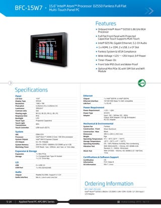 Avalue Catalog 2015 Ver.1.0Applied Panel PC-APC/BFC Series5-14
Features
Specifications
BFC-15W7 15.6” Intel® Atom™ Processor D2550 Fanless Full Flat
Multi-Touch Panel PC
Onboard Intel® Atom™ D2550 1.86 GHz BGA
Processor
Full Flat Front Panel with Projected
Capacitive Touch Supports Multi Touch
Intel® 82574L Gigabit Ethernet, 5.1-CH Audio
1 x HDMI, 1 x COM, 2 x USB, 1 x CF Slot
Fanless System & VESA Compliance
Wide Voltage +12V ~ +26V Input, ErP Power
Timer-Power-On
Front Side IP65 Dust and Water Proof
Optional Mini PCIe 3G with SIM Slot and WiFi
Module
Panel
LCD Size 15.6"
Display Type WXGA
Resolution 1366 x 768
Pixel pitch 0.252mm (H) x 0.252mm (V)
Luminance 300cd/m²
Contrast ratio 500
Viewing angle 80 (U), 80 (D), 85 (L), 85 ( R)
Response time 8ms
Backlight LED
Touch Type Projective Capacitive
Touch Light
Transmission
88%
Touch Controller USB touch (EETI)
System
SBC EBM-CDV
Processor Intel® Atom™ D2550 2-Core 1.86 GHz processor
System Chipset Intel® NM10 Express Chipset
I/O Chipset EC ITE IT8528E
System Memory 204-Pin DDR3 1066MHz SO-DIMM up to 4 GB
Watchdog Timer H/W Reset: 1sec.~255min. and 1sec. or 1min./step
Expansion & Storage
Expansion 1 x Mini PCIe
Storage 1 x CompactFlash Type I/II Socket
1 x 2.5” Drive Bay
I/O
USB 2 x USB 2.0
COM Port 1 x RS-232/422/485
Audio
Chipset Realtek ALC892, Support 5.1-CH
Audio Interface Mic-In, Line-In and Line-Out
Ethernet
Chipset 1 x Intel® 82574L or Intel® 82574L
Ethernet Interface 10/100/1000 Base-Tx GbE compatible
LAN Port 1 x RJ-45
Power Requirement
Power Requirement +12V ~ +26V
Power Type AT/ATX
Adapter Input: 100 ~ 240Vac/ 50 ~ 60Hz
Output: 60W Adapter (12V @ 5A Adapter)
AC-DC Adapter
Mechanical & Environmental
System Fan Fanless
Construction - Front Silver Aluminum
Construction - Rear Black
Dimension 385.3 x 240.3 x 55.5 mm
Weight Kgs
Operating Temperature 0°C ~ 40°C (32°F ~ 104°F)
Storage Temperature -20°C ~ 50°C (-4°F ~ 122°F)
Operating Humidity 0% ~ 90% Relative Humidity, Non-condensing
Vibration Test With SSD/mSATA : 1.5Grms, IEC 60068-2-64,
Random, 5 ~ 500Hz, 30min/axis
Shock Test With CF/SSD : 10Grms, IEC 60068-2-27, Half Sine,
11ms
Certifications & Software Support
Certification
Information
CE
FCC Class B
OS Information Win 7, Linux
Ordering Information
BFC-15W7-255-A1R
Intel® Atom™ D2550 1.86GHz / 2G DDR3 / LAN / COM / 2USB / 12~26V Input /
12V Adaptor
 