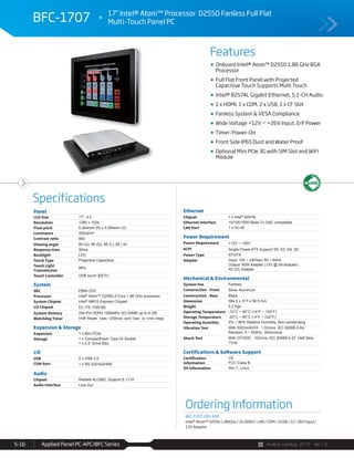 Avalue Catalog 2015 Ver.1.0Applied Panel PC-APC/BFC Series5-16
Features
Specifications
BFC-1707
Onboard Intel® Atom™ D2550 1.86 GHz BGA
Processor
Full Flat Front Panel with Projected
Capacitive Touch Supports Multi Touch
Intel® 82574L Gigabit Ethernet, 5.1-CH Audio
1 x HDMI, 1 x COM, 2 x USB, 1 x CF Slot
Fanless System & VESA Compliance
Wide Voltage +12V ~ +26V Input, ErP Power
Timer-Power-On
Front Side IP65 Dust and Water Proof
Optional Mini PCIe 3G with SIM Slot and WiFi
Module
Panel
LCD Size 17", 4:3
Resolution 1280 x 1024
Pixel pitch 0.264mm (H) x 0.264mm (V)
Luminance 350cd/m²
Contrast ratio 800
Viewing angle 80 (U), 80 (D), 85 (L), 85 ( R)
Response time 30ms
Backlight LED
Touch Type Projective Capacitive
Touch Light
Transmission
88%
Touch Controller USB touch (EETI)
System
SBC EBM-CDV
Processor Intel® Atom™ D2550 2-Core 1.86 GHz processor
System Chipset Intel® NM10 Express Chipset
I/O Chipset EC ITE IT8518E
System Memory 204-Pin DDR3 1066MHz SO-DIMM up to 4 GB
Watchdog Timer H/W Reset: 1sec.~255min. and 1sec. or 1min./step
Expansion & Storage
Expansion 1 x Mini PCIe
Storage 1 x CompactFlash Type I/II Socket
1 x 2.5” Drive Bay
I/O
USB 2 x USB 2.0
COM Port 1 x RS-232/422/485
Audio
Chipset Realtek ALC892, Support 5.1-CH
Audio Interface Line-Out
Ethernet
Chipset 1 x Intel® 82574L
Ethernet Interface 10/100/1000 Base-Tx GbE compatible
LAN Port 1 x RJ-45
Power Requirement
Power Requirement +12V ~ +26V
ACPI Single Power ATX Support S0, S3, S4, S5
Power Type AT/ATX
Adapter Input: 100 ~ 240Vac/ 50 ~ 60Hz
Output: 60W Adapter (12V @ 5A Adapter)
AC-DC Adapter
Mechanical & Environmental
System Fan Fanless
Construction - Front Silver Aluminum
Construction - Rear Black
Dimension 384.5 x 317 x 59.5 mm
Weight 5.2 Kgs
Operating Temperature -10°C ~ 40°C (14°F ~ 104°F)
Storage Temperature -20°C ~ 50°C (-4°F ~ 122°F)
Operating Humidity 0% ~ 90% Relative Humidity, Non-condensing
Vibration Test With SSD/mSATA : 1.5Grms, IEC 60068-2-64,
Random, 5 ~ 500Hz, 30min/axis
Shock Test With CF/SSD : 10Grms, IEC 60068-2-27, Half Sine,
11ms
Certifications & Software Support
Certification
Information
CE
FCC Class B
OS Information Win 7, Linux
Ordering Information
BFC-1707-255-A1R
Intel® Atom™ D2550 1.86GHz / 2G DDR3 / LAN / COM / 2USB / 12~26V Input /
12V Adaptor
17” Intel® Atom™ Processor D2550 Fanless Full Flat
Multi-Touch Panel PC
 