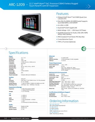 Features
Specifications
Avalue Catalog 2015 Ver.1.0Applied Panel PC-ARC Series6-2
ARC-1209 12.1" Intel® Atom™ SoC Processor E3845 Fanless Rugged
Touch Panel PC with IET Expansion
Ordering Information
ARC-1209-384-A1R
ARC-1209 w/E3845/XGA/4GR/A1R
ACC-ARC-USB-1R
4 x USB3.0 module
ACC-ARC-Audio-1R
HDMI + Audio (Line out, Line in, Mic in)
ACC-ARC-MPCIe-1R
HDMI + Mini PCIe (w/ SIM slot)
Onboard Intel® Atom™ SoC E3845 Quad-Core
1.91 GHz CPU
One 204-Pin DDR3L SO-DIMM Socket Supports
Up to 8GB DDR3L 1333 SDRAM
4 x USB, 2 x COM
Dual Intel® I210IT Gigabit LAN
Wide Voltage +12V ~ +26V Input, ErP Power
Available Expansion for Audio, USB, COM, HDMI,
MPCIe, GPIO, CAN Bus
IP65 Compliant Front Panel, IP41 Rear Box
5-wire Resisitive Touch
TPM 1.2 Function (Optional)
Panel
LCD Size 12.1", 4:3
Display Type XGA
Resolution 1024 x 768
Pixel pitch 0.1905 mm (H) x 0.1905 mm (V)
Luminance 600 cd/m²
Contrast ratio 700
Viewing angle 80 (U), 80 (D), 80 (L), 80 (R)
Response time 16 ms
Backlight LED
Touch Type 5 Wires resistive
Touch Light
Transmission
80%
Touch Controller Onboard USB touch (PenMount)
System
SBC ARC-BYT
Processor Intel® Atom™ SoC E3845 4-Core 1.91 GHz processor
I/O Chipset EC ITE IT8528E
System Memory 1 x 204-Pin DDR3L 1333MHz SO-DIMM up to 8 GB
Watchdog Timer H/W Reset, 1sec. ~ 65535sec./1sec.step
Expansion & Storage
Expansion 1 x Mini PCIe Support mSATA
1 x Optional 80-pin Expansion
Storage 1 x 2.5” Drive Bay
I/O
USB 1 x USB 3.0
3 x USB 2.0
SATA 1 x SATA II
COM Port 1 x RS-232/422/485, 1 x RS232
Other 1 x WiFi
3 x Knockouts for Antenna Mounting
Audio
Chipset Realtek ALC892
Audio Interface Speaker Out
Speaker Output 2 x 1W
Ethernet
Chipset 2 x Intel® I210IT
Ethernet Interface 10/100/1000 Base-Tx GbE compatible
LAN Port 2 x RJ-45
Power Requirement
Power Requirement +12V ~ +26V
Power Type AT/ATX
Adapter Input: 100 ~ 240Vac/ 50 ~ 60Hz
Output: 60W Adapter (12V @ 5A Adapter)
AC-DC Adapter
Mechanical & Environmental
System Fan Fanless
Construction - Front Silver Aluminum
Construction - Rear Black
Dimension 284 x 223 x 46 mm
Weight 2.4 Kgs
Operating Temperature -30°C ~ 60°C (-22°F ~ 140°F)
Storage Temperature -30°C ~ 70°C (-22°F ~ 158°F)
Operating Humidity 0% ~ 90% Relative Humidity, Non-condensing
Vibration Test With SSD/mSATA : 5Grms, IEC 60068-2-64,
Random, 5 ~ 500Hz, 1hr/axis
Shock Test With CF/SSD : 20Grms, IEC 60068-2-27, Half Sine,
11ms
Certifications & Software Support
Certification
Information
CE
FCC Class B
OS Information Win 7, Win 8, Linux
 