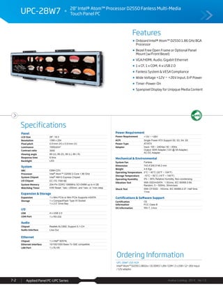 Features
Specifications
Avalue Catalog 2014 Ver.1.0Applied Panel PC-UPC Series7-2
UPC-28W7 28" Intel® Atom™ Processor D2550 Fanless Multi-Media
Touch Panel PC
Ordering Information
UPC-28W7-255-A1R
Intel® Atom™ D2250 1.86Ghz / 2G DDR3 / LAN / COM / 2 x USB / 12~26V Input
/ 12V adaptor
Panel
LCD Size 28", 16:3
Resolution 1366 x 254
Pixel pitch 0.51mm (H) x 0.51mm (V)
Luminance 1000cd/m²
Contrast ratio 3000
Viewing angle 89 (U), 89 (D), 89 (L), 89 ( R)
Response time 6.5ms
Backlight LED
System
SBC EBM-CDV
Processor Intel® Atom™ D2550 2-Core 1.86 GHz
System Chipset Intel® NM10 Express Chipset
I/O Chipset EC ITE IT8518E
System Memory 204-Pin DDR3 1066MHz SO-DIMM up to 4 GB
Watchdog Timer H/W Reset: 1sec.~255min. and 1sec. or 1min./step
Expansion & Storage
Expansion 1 x Mini PCIe or Mini PCIe Supports mSATA
Storage 1 x CompactFlash Type I/II Socket
1 x 2.5” Drive Bay
I/O
USB 4 x USB 2.0
COM Port 1 x RS-232
Audio
Chipset Realtek ALC892, Support 5.1-CH
Audio Interface Line-Out
Ethernet
Chipset 1 x Intel® 82574L
Ethernet Interface 10/100/1000 Base-Tx GbE compatible
LAN Port 1 x RJ-45
Power Requirement
Power Requirement +12V ~ +26V
ACPI Single Power ATX Support S0, S3, S4, S5
Power Type AT/ATX
Adapter Input: 100 ~ 240Vac/ 50 ~ 60Hz
Output: 60W Adapter (12V @ 5A Adapter)
AC-DC Adapter
Mechanical & Environmental
System Fan Fanless
Dimension 743.4*205.5*49.3 mm
Weight 4.8 Kgs
Operating Temperature 0°C ~ 40°C (32°F ~ 104°F)
Storage Temperature -10°C ~ 60°C (14°F ~ 140°F)
Operating Humidity 0% ~ 90% Relative Humidity, Non-condensing
Vibration Test With SSD/mSATA : 1.5Grms, IEC 60068-2-64,
Random, 5 ~ 500Hz, 30min/axis
Shock Test With CF/SSD : 10Grms, IEC 60068-2-27, Half Sine,
11ms
Certifications & Software Support
Certification
Information
CE
FCC Class B
OS Information Win 7, Linux
Onboard Intel® Atom™ D2550 1.86 GHz BGA
Processor
Bezel Free Open Frame or Optional Panel
Mount (w/Front Bezel)
VGA/HDMI, Audio, Gigabit Ethernet
1 x CF, 1 x COM, 4 x USB 2.0
Fanless System & VESA Compliance
Wide Voltage +12V ~ +26V Input, ErP Power
Timer-Power-On
Spanpixel Display for Unipque Media Content
 