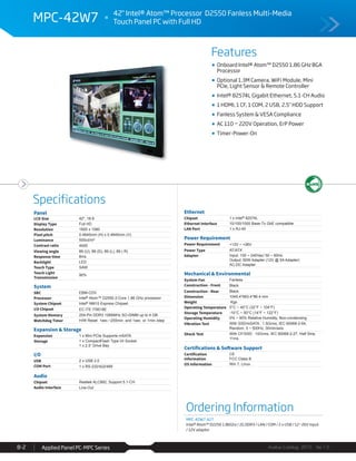 Features
Specifications
Avalue Catalog 2015 Ver.1.0Applied Panel PC-MPC Series8-2
MPC-42W7 42" Intel® Atom™ Processor D2550 Fanless Multi-Media
Touch Panel PC with Full HD
Onboard Intel® Atom™ D2550 1.86 GHz BGA
Processor
Optional 1.3M Camera, WiFi Module, Mini
PCIe, Light Sensor & Remote Controller
Intel® 82574L Gigabit Ethernet, 5.1-CH Audio
1 HDMI, 1 CF, 1 COM, 2 USB, 2.5" HDD Support
Fanless System & VESA Compliance
AC 110 ~ 220V Operation, ErP Power
Timer-Power-On
Ordering Information
MPC-42W7-A1T
Intel® Atom™ D2250 1.86Ghz / 2G DDR3 / LAN / COM / 2 x USB / 12~26V Input
/ 12V adaptor
Panel
LCD Size 42", 16:9
Display Type Full HD
Resolution 1920 x 1080
Pixel pitch 0.4845mm (H) x 0.4845mm (V)
Luminance 500cd/m²
Contrast ratio 4000
Viewing angle 89 (U), 89 (D), 89 (L), 89 ( R)
Response time 8ms
Backlight LED
Touch Type SAW
Touch Light
Transmission
90%
System
SBC EBM-CDV
Processor Intel® Atom™ D2550 2-Core 1.86 GHz processor
System Chipset Intel® NM10 Express Chipset
I/O Chipset EC ITE IT8518E
System Memory 204-Pin DDR3 1066MHz SO-DIMM up to 4 GB
Watchdog Timer H/W Reset: 1sec.~255min. and 1sec. or 1min./step
Expansion & Storage
Expansion 1 x Mini PCIe Supports mSATA
Storage 1 x CompactFlash Type I/II Socket
1 x 2.5” Drive Bay
I/O
USB 2 x USB 2.0
COM Port 1 x RS-232/422/485
Audio
Chipset Realtek ALC892, Support 5.1-CH
Audio Interface Line-Out
Ethernet
Chipset 1 x Intel® 82574L
Ethernet Interface 10/100/1000 Base-Tx GbE compatible
LAN Port 1 x RJ-45
Power Requirement
Power Requirement +12V ~ +26V
Power Type AT/ATX
Adapter Input: 100 ~ 240Vac/ 50 ~ 60Hz
Output: 60W Adapter (12V @ 5A Adapter)
AC-DC Adapter
Mechanical & Environmental
System Fan Fanless
Construction - Front Black
Construction - Rear Black
Dimension 1045.4*663.4*86.4 mm
Weight Kgs
Operating Temperature 0°C ~ 40°C (32°F ~ 104°F)
Storage Temperature -10°C ~ 50°C (14°F ~ 122°F)
Operating Humidity 0% ~ 90% Relative Humidity, Non-condensing
Vibration Test With SSD/mSATA : 1.5Grms, IEC 60068-2-64,
Random, 5 ~ 500Hz, 30min/axis
Shock Test With CF/SSD : 10Grms, IEC 60068-2-27, Half Sine,
11ms
Certifications & Software Support
Certification
Information
CE
FCC Class B
OS Information Win 7, Linux
 