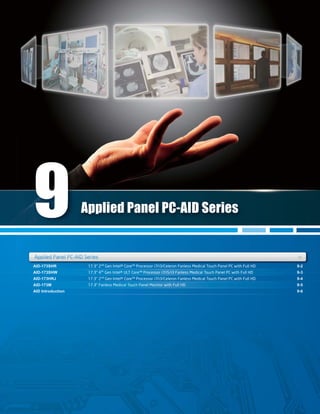 AID-173SHR
AID-173SHW
AID-173HRJ
AID-173M
AID Introduction
9-2
9-3
9-4
9-5
9-6
AID-173SHR
AID-173HRJ
9-2
9-4
AID-173SHWAID-173SHW 9-39-3
AID-173M 9-5
Applied Panel PC-AID Series +ies ++
Applied Panel PC-AID Series
Applied Panel PC-AID SeriApplied Panel PC AID Seri
9
17.3" 2nd
Gen Intel® Core™ Processor i7/i3/Celeron Fanless Medical Touch Panel PC with Full HD
17.3" 4th
Gen Intel® ULT Core™ Processor i7/i5/i3 Fanless Medical Touch Panel PC with Full HD
17.3" 2nd
Gen Intel® Core™ Processor i7/i3/Celeron Fanless Medical Touch Panel PC with Full HD
17.3" Fanless Medical Touch Panel Monitor with Full HD
 