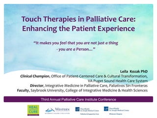 Third Annual Palliative Care Institute Conference
Touch Therapies in Palliative Care:
Enhancing the Patient Experience
“It makes you feel that you are not just a thing
- you are a Person…”
Leila Kozak PhD
Clinical Champion, Office of Patient-Centered Care & Cultural Transformation,
VA Puget Sound Health Care System
Director, Integrative Medicine in Palliative Care, Paliativos Sin Fronteras
Faculty, Saybrook University, College of Integrative Medicine & Health Sciences
 