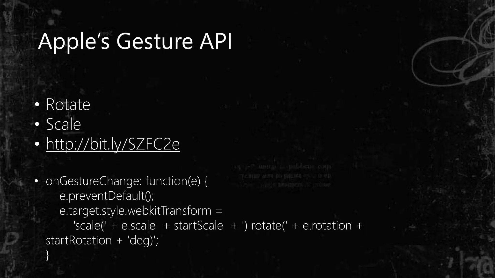 Apple’s Gesture API
• Rotate
• Scale
• http://bit.ly/SZFC2e
• onGestureChange: function(e) {
e.preventDefault();
e.target.style.webkitTransform =
'scale(' + e.scale + startScale + ') rotate(' + e.rotation +
startRotation + 'deg)';
}
 