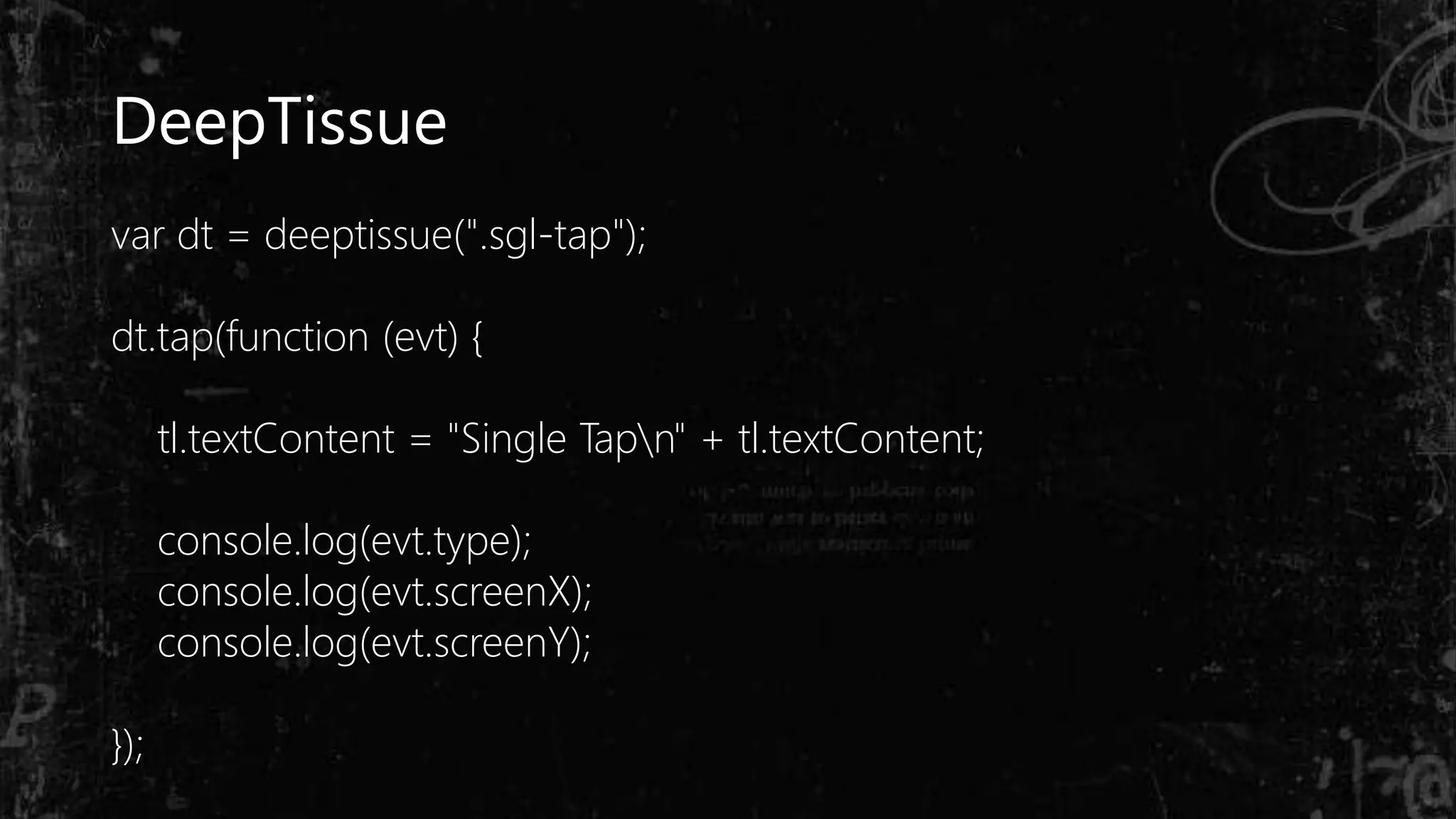 DeepTissue
var dt = deeptissue(".sgl-tap");
dt.tap(function (evt) {
tl.textContent = "Single Tapn" + tl.textContent;
console.log(evt.type);
console.log(evt.screenX);
console.log(evt.screenY);
});
 