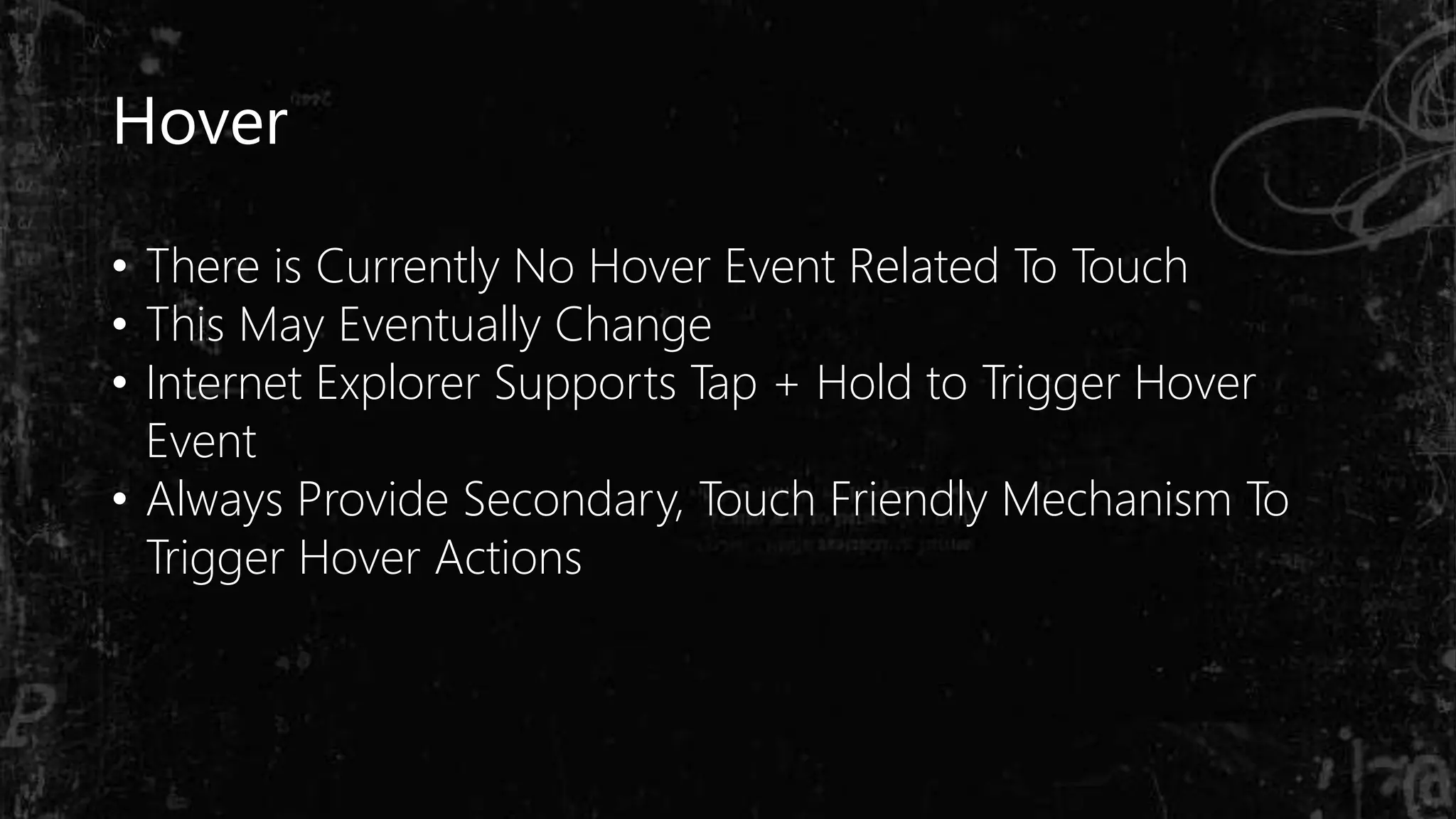 Hover
• There is Currently No Hover Event Related To Touch
• This May Eventually Change
• Internet Explorer Supports Tap + Hold to Trigger Hover
Event
• Always Provide Secondary, Touch Friendly Mechanism To
Trigger Hover Actions
 