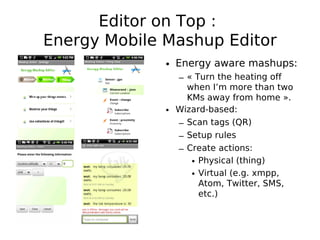 Editor on Top :
Energy Mobile Mashup Editor
              • Energy aware mashups:
                – « Turn the heating off
                  when I’m more than two
                  KMs away from home ».
              • Wizard-based:
                – Scan tags (QR)
                – Setup rules
                – Create actions:
                   • Physical (thing)
                   • Virtual (e.g. xmpp,
                     Atom, Twitter, SMS,
                     etc.)
 