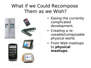 What if we Could Recompose
     Them as we Wish?
              • Easing the currently
                complicated
                development.
              • Creating a re-
                useable/composable
                physical world.
              • From Web mashups
                to physical
                mashups.
 