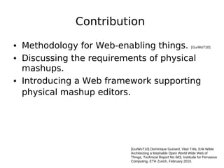 Contribution

• Methodology for Web-enabling things.                          [GuiWoT10]


• Discussing the requirements of physical
  mashups.
• Introducing a Web framework supporting
  physical mashup editors.




                         [GuiWoT10] Dominique Guinard, Vlad Trifa, Erik Wilde
                         Architecting a Mashable Open World Wide Web of
                         Things, Technical Report No 663, Institude for Pervasive
                         Computing, ETH Zurich, February 2010.
 