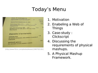 Today’s Menu

                                                    1. Motivation
                                                    2. Enabeling a Web of
                                                       Things
                                                    3. Case-study :
                                                       Clickscript
                                                    4. Discussing the
                                                       requirements of physical
[http://www.flickr.com/photos/lessio/1346732230/]      mashups.
                                                    5. A Physical Mashup
                                                       Framework.
 