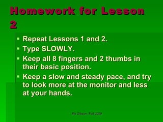 Homework for Lesson 2 Repeat Lessons 1 and 2.  Type SLOWLY. Keep all 8 fingers and 2 thumbs in their basic position. Keep a slow and steady pace, and try to look more at the monitor and less at your hands. 