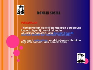 DOMAIN SOSIAL PENGENALAN Pembentukan objektif pengajaran bergantung  kepada tiga (3) domain domain objektif pengajaran, iaitu  Domain Kognitif, Domain Afektif dan Domain Psikomotor. sebagai  pelengkap,  modul ini menambahkan lagi satu domain, iaitu Domain Sosial 