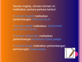 Secara ringkas, domain-domain ini melibatkan perkara-perkara berikut: •  Domain Kognitif  melibatkan perkembangan  pemikiran pelajar. •  Domain Afektif  melibatkan  perkembangan sikap dan nilai pelajar. •  Domain Psikomotor  melibatkan perkembangan  kemahiran fizikal pelajar. •  Domain Sosial  melibatkan perkembangan perhubungan  sosial pelajar. 