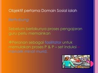 Objektif pertama Domain Sosial ialah  Berhubung Sebelum berlakunya proses pengajaran guru perlu memainkan  Peranan sebagai  fasilitator  untuk memulakan proses P & P – set induksi  –  menarik minat murid. 
