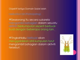 Objektif ketiga Domain Sosial ialah  Melibatkan Diri ( Participating),  Seseorang itu secara sukarela  mengambil bahagian  dalam sesuatu  aktiviti  berkumpulan,seperti berbual-bual dengan beberapa orang lain.  Tingkahlaku  berbual  akan menggalakkan ahli kumpulan turut  mengambil bahagian dalam aktiviti tersebut.  