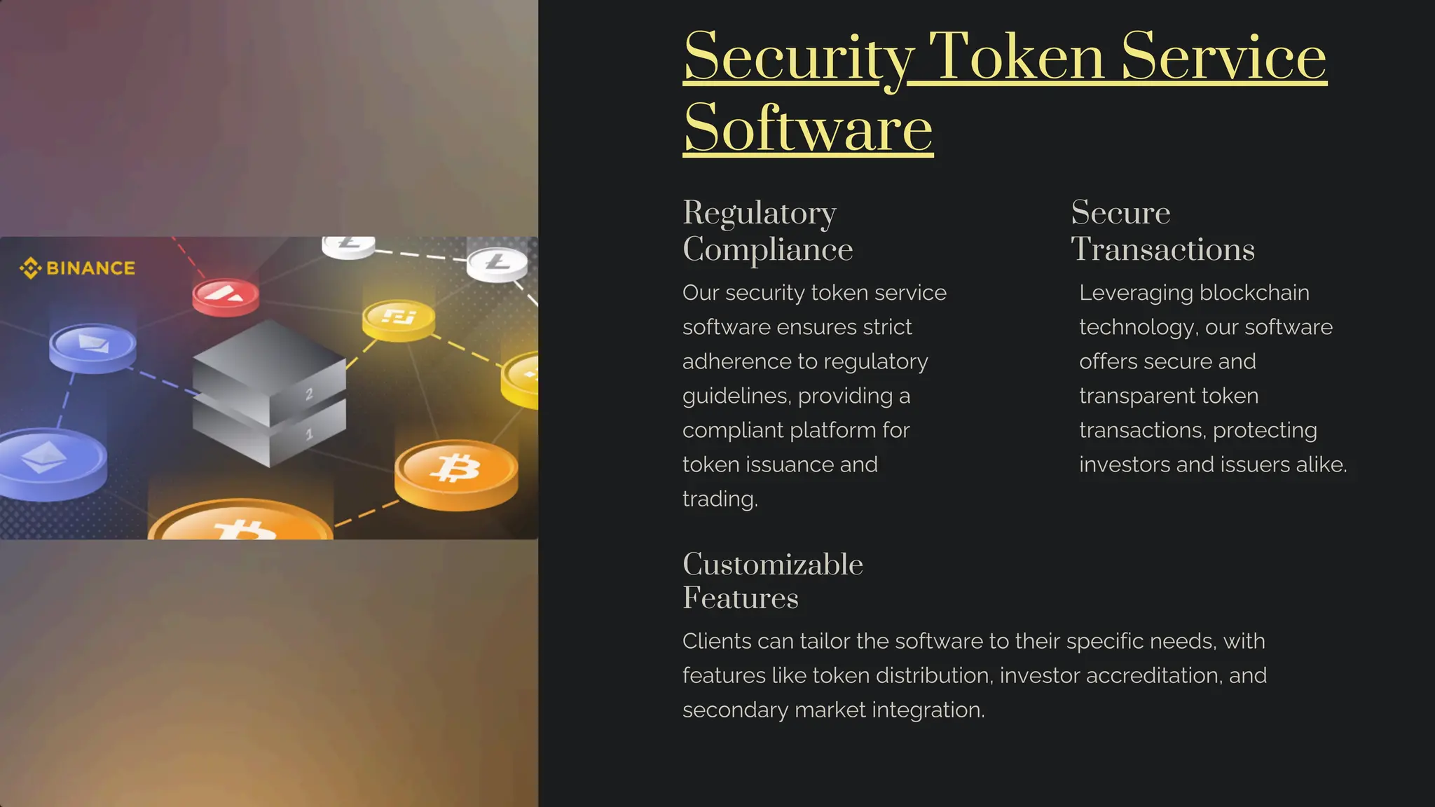 Security Token Service
Software
Regulatory
Compliance
Our security token service
software ensures strict
adherence to regulatory
guidelines, providing a
compliant platform for
token issuance and
trading.
Secure
Transactions
Leveraging blockchain
technology, our software
offers secure and
transparent token
transactions, protecting
investors and issuers alike.
Customizable
Features
Clients can tailor the software to their specific needs, with
features like token distribution, investor accreditation, and
secondary market integration.
 