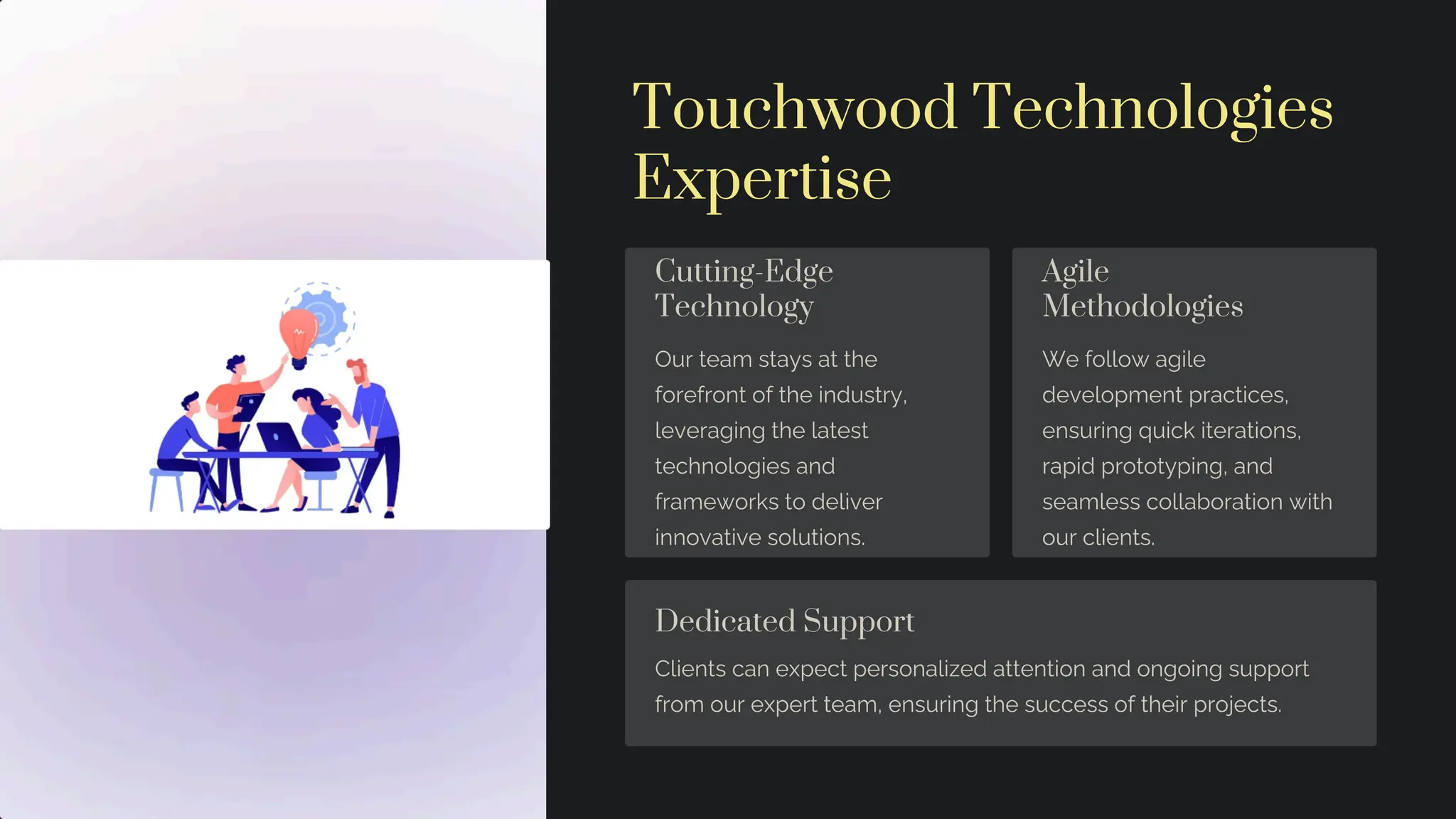Touchwood Technologies
Expertise
Cutting-Edge
Technology
Our team stays at the
forefront of the industry,
leveraging the latest
technologies and
frameworks to deliver
innovative solutions.
Agile
Methodologies
We follow agile
development practices,
ensuring quick iterations,
rapid prototyping, and
seamless collaboration with
our clients.
Dedicated Support
Clients can expect personalized attention and ongoing support
from our expert team, ensuring the success of their projects.
 