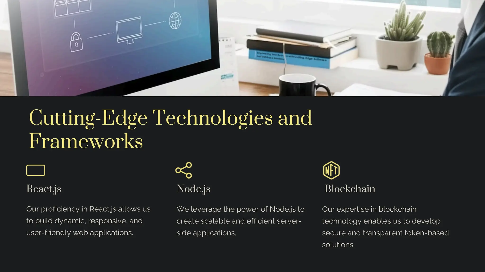 Cutting-Edge Technologies and
Frameworks
React.js
Our proficiency in React.js allows us
to build dynamic, responsive, and
user-friendly web applications.
Node.js
We leverage the power of Node.js to
create scalable and efficient server-
side applications.
Blockchain
Our expertise in blockchain
technology enables us to develop
secure and transparent token-based
solutions.
 
