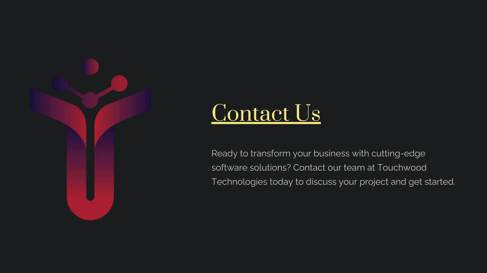 Contact Us
Ready to transform your business with cutting-edge
software solutions? Contact our team at Touchwood
Technologies today to discuss your project and get started.
 