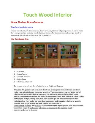 Touch Wood Interior
Book Shelves Manufacturer
http://touchwoodinterior.com/
In addition to furniture's functional role, it can serve a symbolic or religious purpose. It can be made
from many materials, including metal, plastic, and wood. Furniture can be made using a variety of
woodworking joints which often reflect the local culture
Our Furnitures Are:
1. Furnitures
2. Center Tables
3. Chest Of Drawers
4. Dining Table
5. Elite Drawer System
Our import is mainly from Delhi, Noida, Haryana, Panjab and Gurgaou.
The great thing about book shelves is that it can be designed in several ways and it can
make your entire hall room look more attractive. Voracious readers can breathe a sigh of
relief as the heaps of books that lay messy in their home can now find solace in these
beautiful wooden book shelves. we house a collection of these book shelves in various sizes
and designs be it your living room, bed room or dining room. These shelves can store
materials other than books too, including newspapers and magazines that too in a neatly
manner. wide range of designer book shelves such as modern,
contemporary, colonial and eclectic. If you are looking for anything more than a book shelve,
select from range of bookcases, cabinets and sideboards, file cabinets, hutch
cabinets and chest of drawers.
 