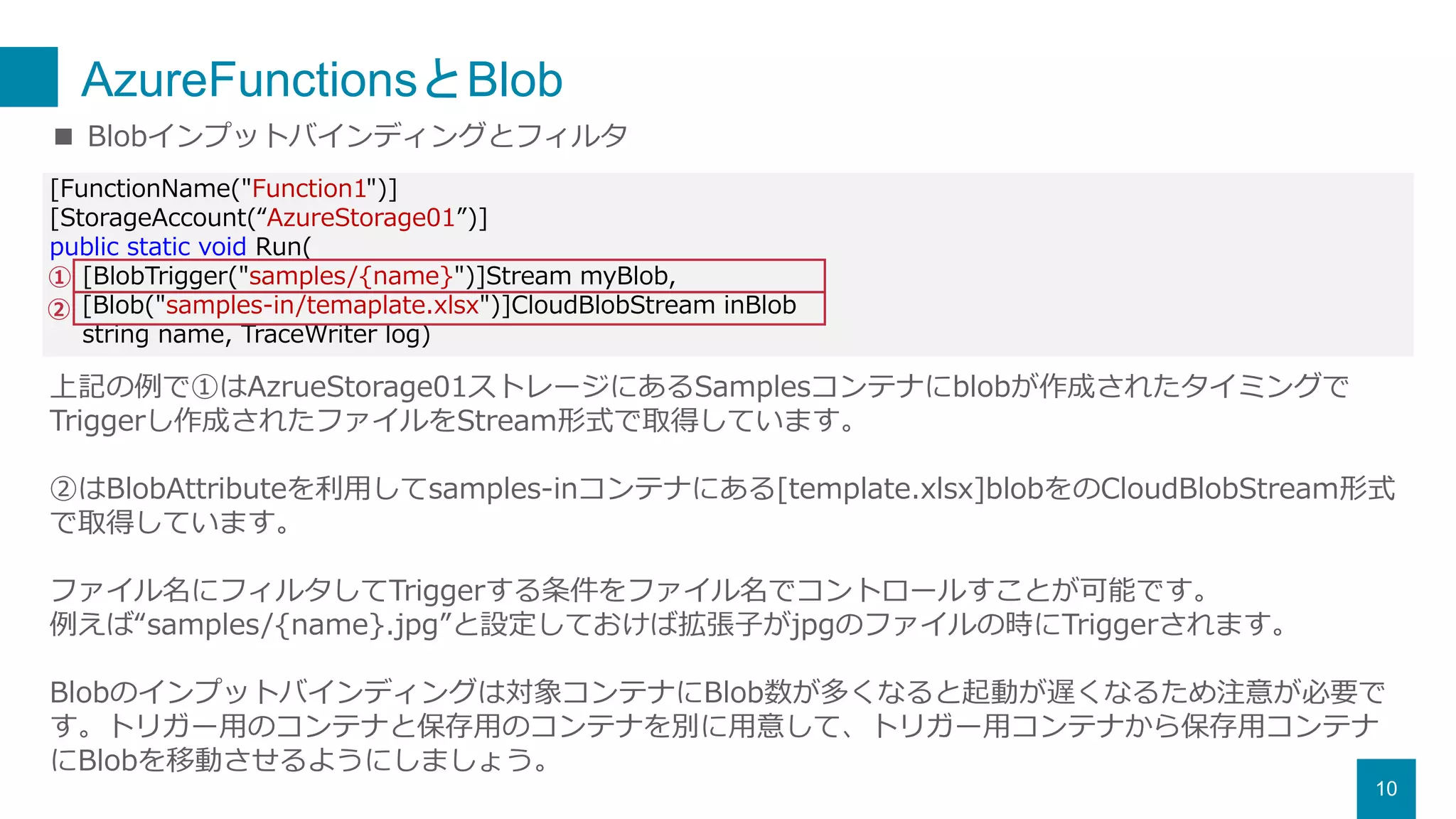 AzureFunctionsとBlob
10
[FunctionName("Function1")]
[StorageAccount(“AzureStorage01”)]
public static void Run(
[BlobTrigger("samples/{name}")]Stream myBlob,
[Blob("samples-in/temaplate.xlsx")]CloudBlobStream inBlob
string name, TraceWriter log)
■ Blobインプットバインディングとフィルタ
上記の例で①はAzrueStorage01ストレージにあるSamplesコンテナにblobが作成されたタイミングで
Triggerし作成されたファイルをStream形式で取得しています。
②はBlobAttributeを利用してsamples-inコンテナにある[template.xlsx]blobをのCloudBlobStream形式
で取得しています。
ファイル名にフィルタしてTriggerする条件をファイル名でコントロールすことが可能です。
例えば“samples/{name}.jpg”と設定しておけば拡張子がjpgのファイルの時にTriggerされます。
Blobのインプットバインディングは対象コンテナにBlob数が多くなると起動が遅くなるため注意が必要で
す。トリガー用のコンテナと保存用のコンテナを別に用意して、トリガー用コンテナから保存用コンテナ
にBlobを移動させるようにしましょう。
①
②
 