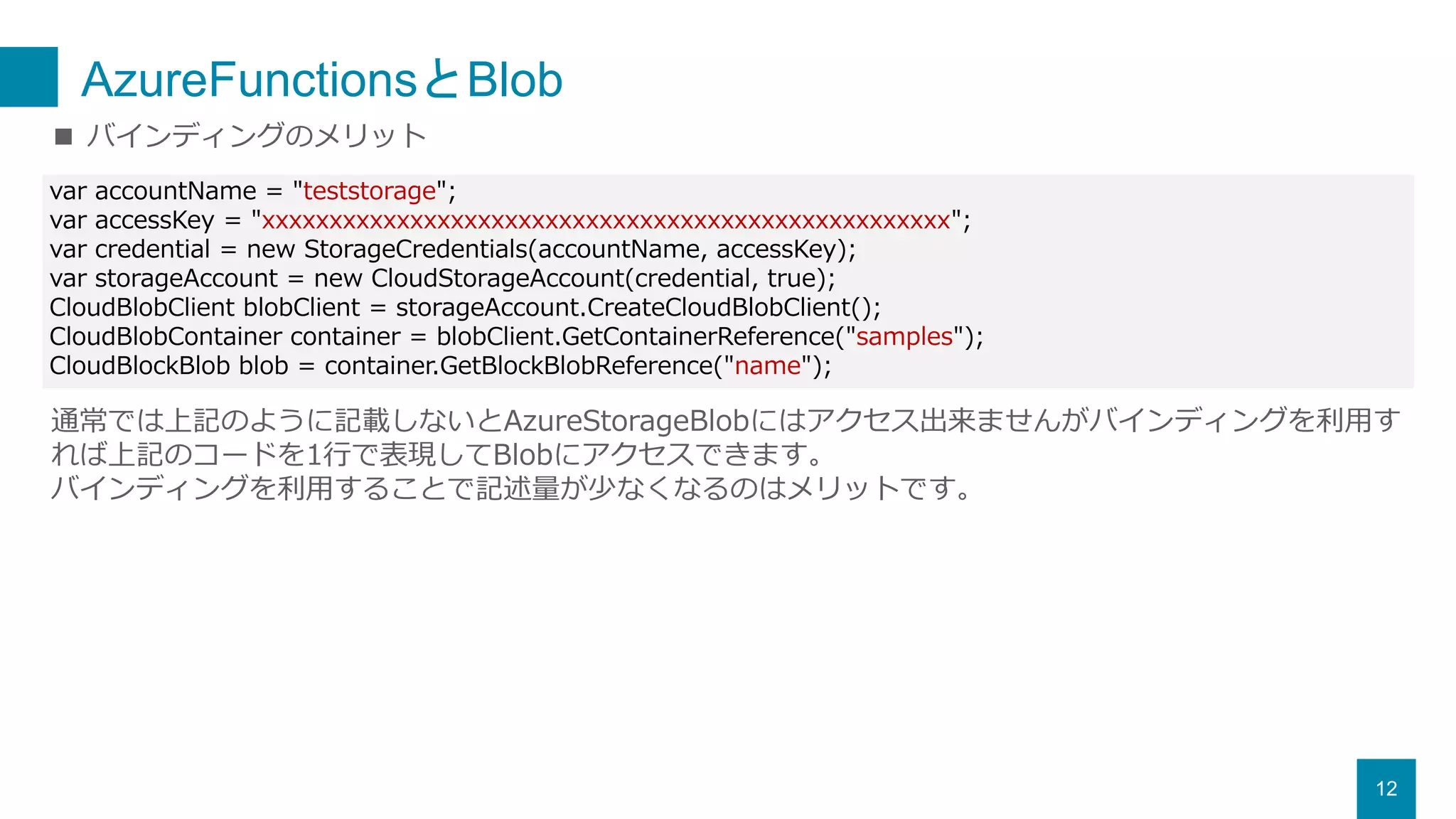AzureFunctionsとBlob
12
■ バインディングのメリット
通常では上記のように記載しないとAzureStorageBlobにはアクセス出来ませんがバインディングを利用す
れば上記のコードを1行で表現してBlobにアクセスできます。
バインディングを利用することで記述量が少なくなるのはメリットです。
var accountName = "teststorage";
var accessKey = "xxxxxxxxxxxxxxxxxxxxxxxxxxxxxxxxxxxxxxxxxxxxxxxxxxx";
var credential = new StorageCredentials(accountName, accessKey);
var storageAccount = new CloudStorageAccount(credential, true);
CloudBlobClient blobClient = storageAccount.CreateCloudBlobClient();
CloudBlobContainer container = blobClient.GetContainerReference("samples");
CloudBlockBlob blob = container.GetBlockBlobReference("name");
 