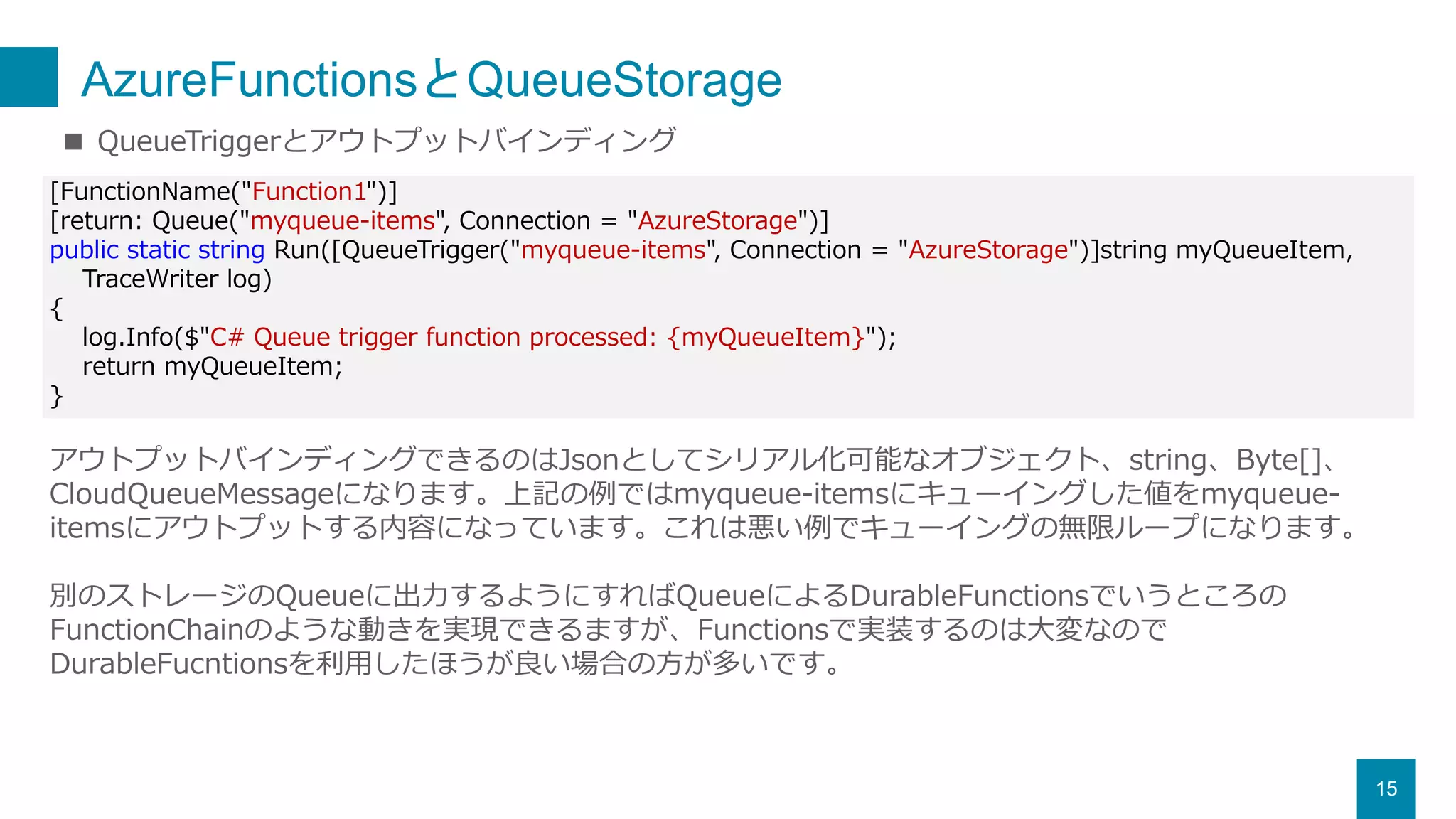 AzureFunctionsとQueueStorage
15
■ QueueTriggerとアウトプットバインディング
[FunctionName("Function1")]
[return: Queue("myqueue-items", Connection = "AzureStorage")]
public static string Run([QueueTrigger("myqueue-items", Connection = "AzureStorage")]string myQueueItem,
TraceWriter log)
{
log.Info($"C# Queue trigger function processed: {myQueueItem}");
return myQueueItem;
}
アウトプットバインディングできるのはJsonとしてシリアル化可能なオブジェクト、string、Byte[]、
CloudQueueMessageになります。上記の例ではmyqueue-itemsにキューイングした値をmyqueue-
itemsにアウトプットする内容になっています。これは悪い例でキューイングの無限ループになります。
別のストレージのQueueに出力するようにすればQueueによるDurableFunctionsでいうところの
FunctionChainのような動きを実現できるますが、Functionsで実装するのは大変なので
DurableFucntionsを利用したほうが良い場合の方が多いです。
 