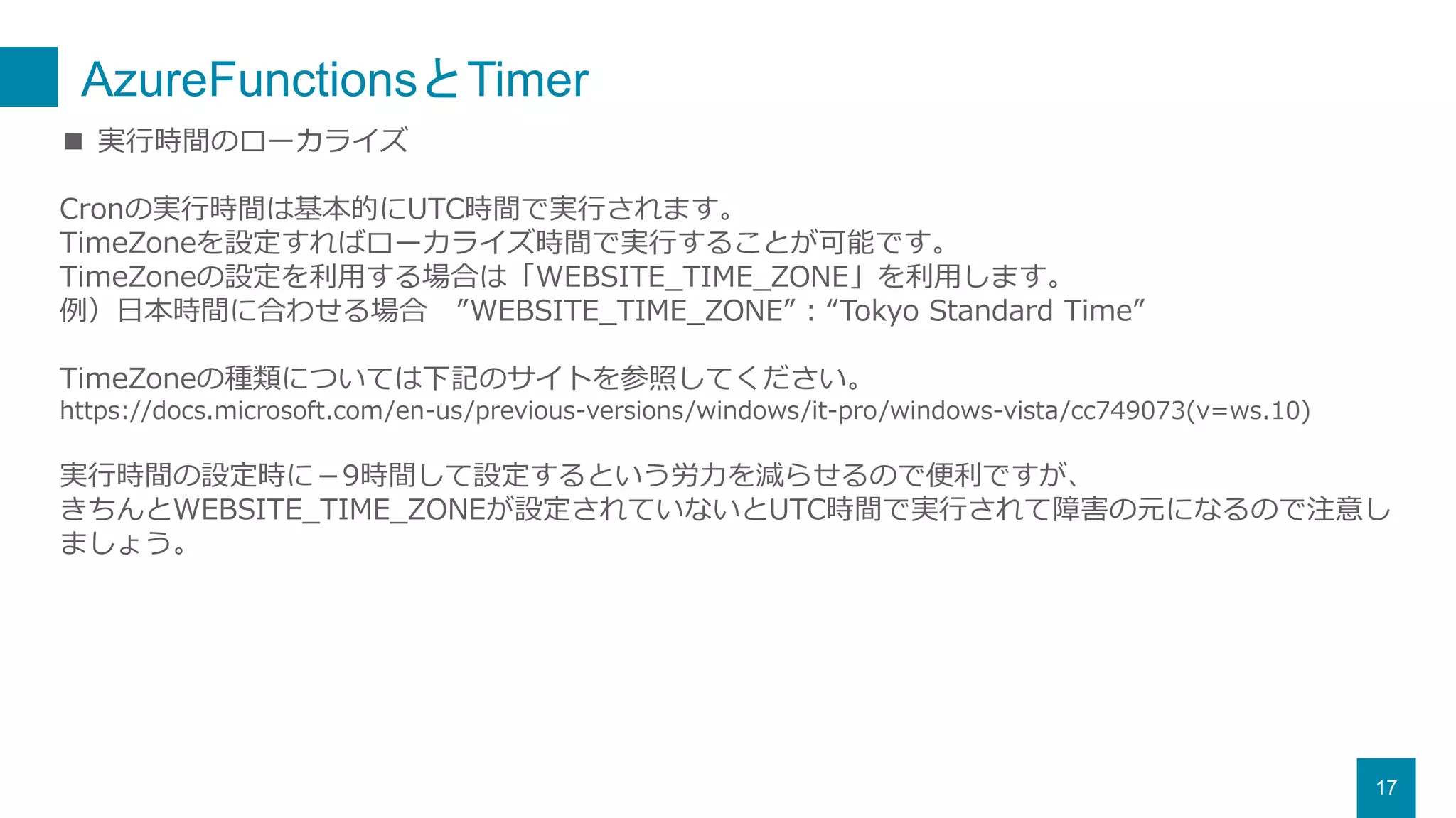 AzureFunctionsとTimer
17
■ 実行時間のローカライズ
Cronの実行時間は基本的にUTC時間で実行されます。
TimeZoneを設定すればローカライズ時間で実行することが可能です。
TimeZoneの設定を利用する場合は「WEBSITE_TIME_ZONE」を利用します。
例）日本時間に合わせる場合 ”WEBSITE_TIME_ZONE” : “Tokyo Standard Time”
TimeZoneの種類については下記のサイトを参照してください。
https://docs.microsoft.com/en-us/previous-versions/windows/it-pro/windows-vista/cc749073(v=ws.10)
実行時間の設定時に－9時間して設定するという労力を減らせるので便利ですが、
きちんとWEBSITE_TIME_ZONEが設定されていないとUTC時間で実行されて障害の元になるので注意し
ましょう。
 