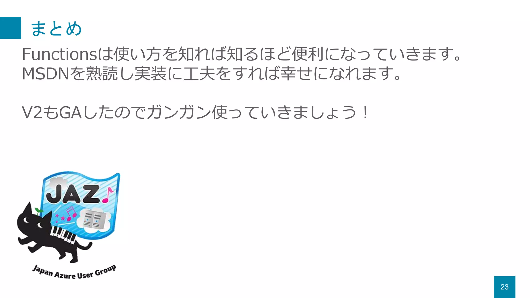 まとめ
23
Functionsは使い方を知れば知るほど便利になっていきます。
MSDNを熟読し実装に工夫をすれば幸せになれます。
V2もGAしたのでガンガン使っていきましょう！
 