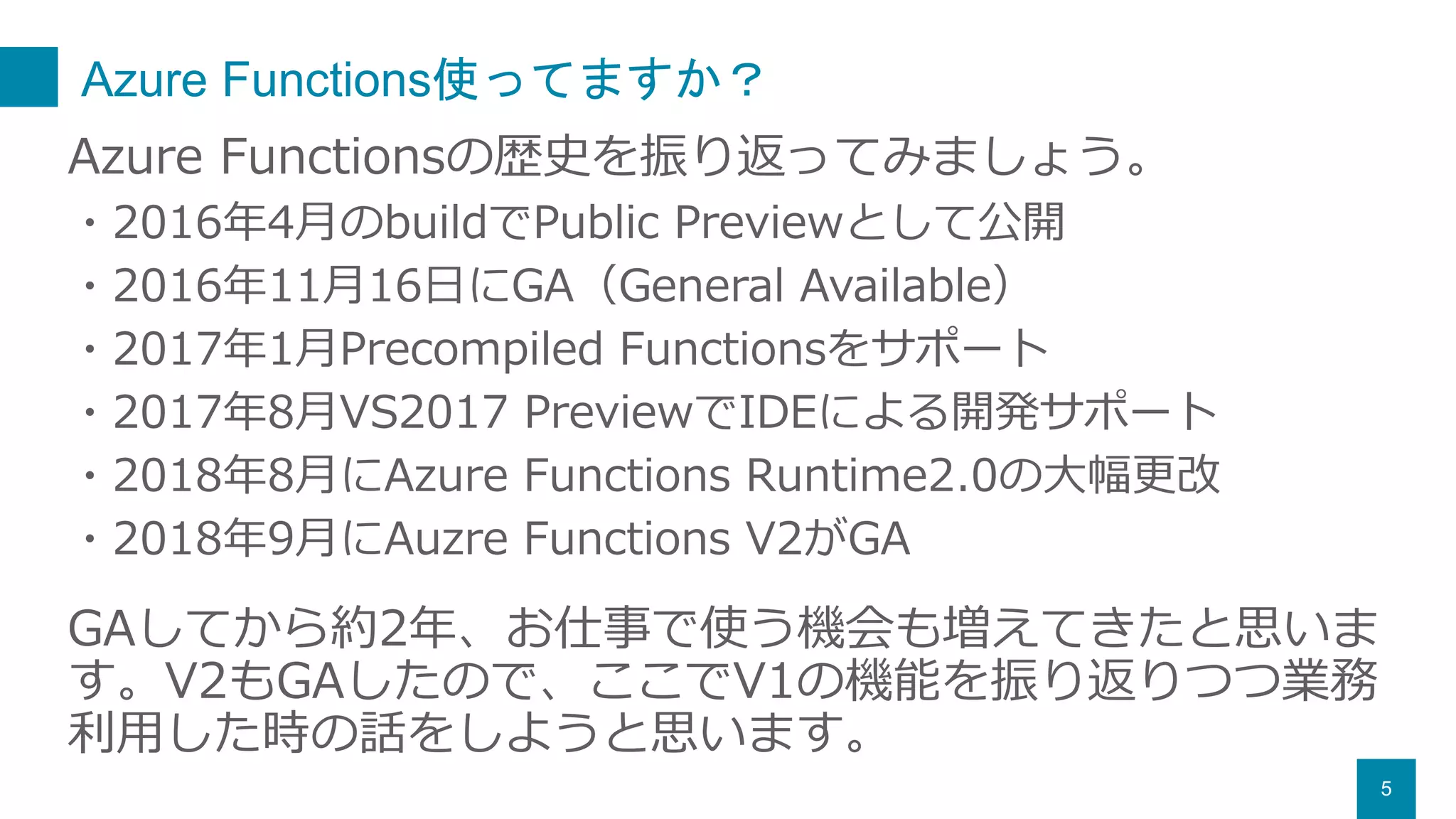 Azure Functions使ってますか？
5
Azure Functionsの歴史を振り返ってみましょう。
・2016年4月のbuildでPublic Previewとして公開
・2016年11月16日にGA（General Available）
・2017年1月Precompiled Functionsをサポート
・2017年8月VS2017 PreviewでIDEによる開発サポート
・2018年8月にAzure Functions Runtime2.0の大幅更改
・2018年9月にAuzre Functions V2がGA
GAしてから約2年、お仕事で使う機会も増えてきたと思いま
す。V2もGAしたので、ここでV1の機能を振り返りつつ業務
利用した時の話をしようと思います。
 