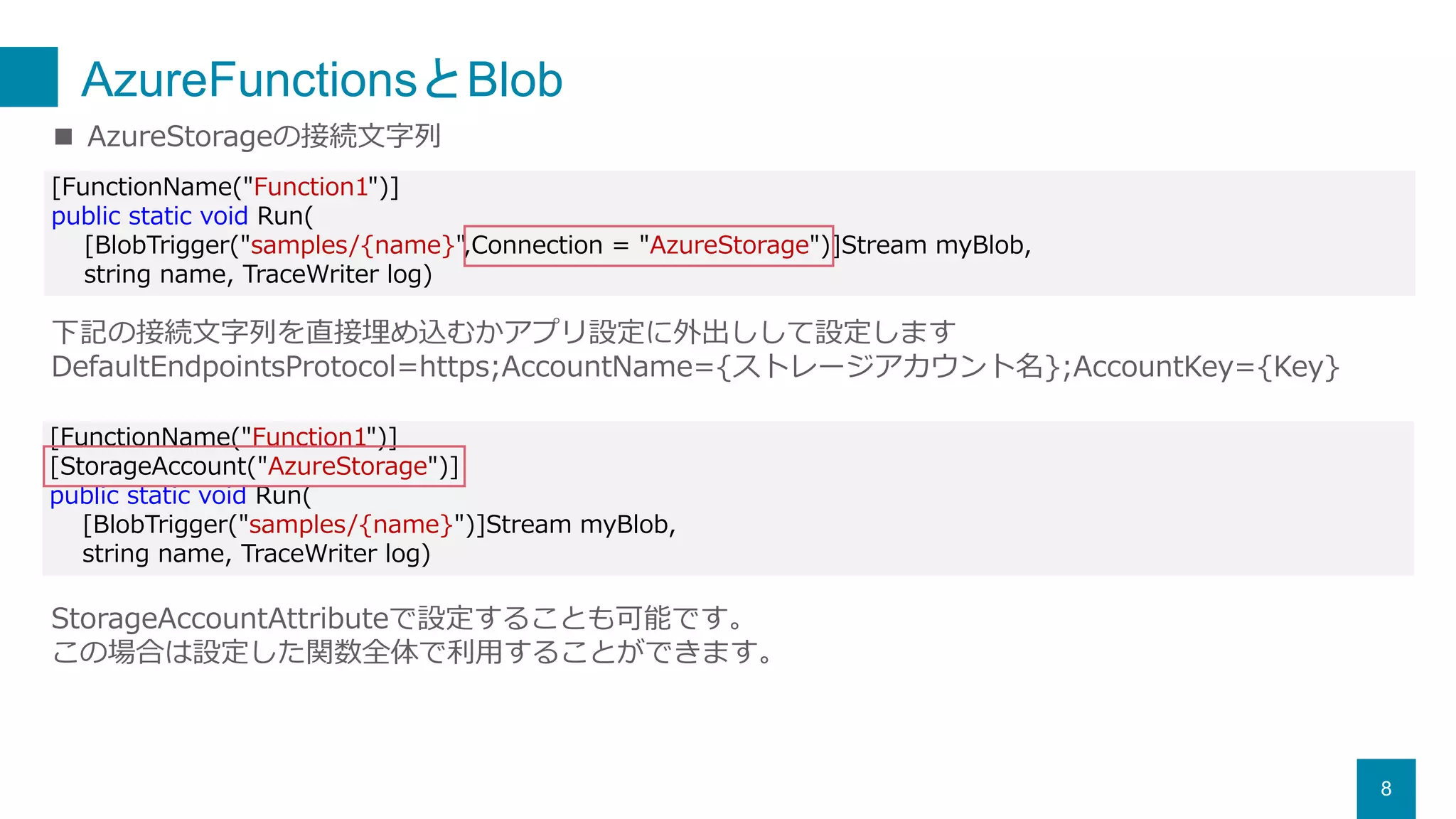 AzureFunctionsとBlob
8
[FunctionName("Function1")]
public static void Run(
[BlobTrigger("samples/{name}",Connection = "AzureStorage")]Stream myBlob,
string name, TraceWriter log)
■ AzureStorageの接続文字列
下記の接続文字列を直接埋め込むかアプリ設定に外出しして設定します
DefaultEndpointsProtocol=https;AccountName={ストレージアカウント名};AccountKey={Key}
[FunctionName("Function1")]
[StorageAccount("AzureStorage")]
public static void Run(
[BlobTrigger("samples/{name}")]Stream myBlob,
string name, TraceWriter log)
StorageAccountAttributeで設定することも可能です。
この場合は設定した関数全体で利用することができます。
 