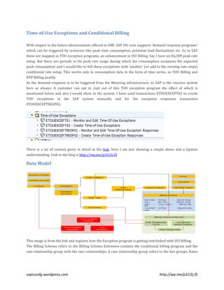 Time-of-Use Exceptions and Conditional Billing 
With respect to the future advancements offered in AMI, SAP ISU now supports ‘demand response programs’ 
which can be triggered by scenarios like peak time consumption, potential load fluctuations etc. So in SAP 
these are mapped as TOU exception programs, an enhancement in ISU Billing. Say I have an On/Off peak rate 
setup. But there are periods in On peak rate usage during which the consumption surpasses the expected 
peak consumption and I would like to bill these exceptions with ‘another’ (or add to the existing rate steps) 
conditional rate setup. This works only in consumption data in the form of time series, so TOU Billing and 
RTP Billing qualify. 
As the demand response is to be triggered from the Metering infrastructure, so SAP is the reactive system 
here as always. A customer can opt in /opt out of this TOU exception program the effect of which is 
mentioned below and also I would show in the system. I have used transactions ETOUEXCEPT02 to create 
TOU exceptions in the SAP system manually and for the exception responses transaction 
ETOUEXCEPTRESP02. 
There is a lot of content given in detail in the link; here I am just showing a simple demo and a layman 
understanding. Link to the blog is http://wp.me/p1Ci5j-fS 
Data Model 
This image is from the link and explains how the Exception program is getting interlinked with ISU Billing. 
The Billing Schema refers to the Billing Schema Extension contains the conditional billing program and the 
rate relationship group with the rate relationships. A rate relationship group refers to the fact groups. Rates 
sapisurdg.wordpress.com http://wp.me/p1Ci5j-fS 
 