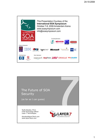 24-10-2008




                            This Presentation Courtesy of the
                            International SOA Symposium
                            October 7-8, 2008 Amsterdam Arena
                            www.soasymposium.com
                            info@soasymposium.com


                                          Founding Sponsors




Platinum Sponsors




Gold Sponsors         Silver Sponsors




    The Future of SOA
    Security
    (as far as I can guess)




     Toufic Boubez, Ph.D.
     Chief Technology Officer
     Layer 7 Technologies

     tboubez@layer7tech.com
     www.layer7tech.com




                                                                        1
 