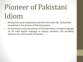 Pioneer of Pakistani
Idiom
 Writing from post-independent period to the early 19s, Toufiq Rafat
considered as the pioneer of Pakistani poetry.
 He was known to be the pioneer of Pakistani Idiom in English language
,as he used English language to express emotions and sensibility
rooted in the local context of Pakistan.
 