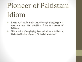 Pioneer of Pakistani
Idiom
 It was from Toufiq Rafat that the English language was
used to express the sensibility of the local people of
Pakistan.
 This practice of employing Pakistani Idiom is evident in
his first collection of poetry “Arrival of Monsoon”
 