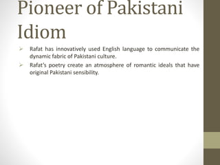 Pioneer of Pakistani
Idiom
 Rafat has innovatively used English language to communicate the
dynamic fabric of Pakistani culture.
 Rafat’s poetry create an atmosphere of romantic ideals that have
original Pakistani sensibility.
 