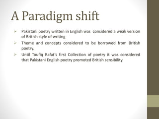 A Paradigm shift
 Pakistani poetry written in English was considered a weak version
of British style of writing
 Theme and concepts considered to be borrowed from British
poetry.
 Until Toufiq Rafat’s first Collection of poetry it was considered
that Pakistani English poetry promoted British sensibility.
 