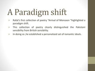 A Paradigm shift
 Rafat’s first collection of poetry “Arrival of Monsoon "highlighted a
paradigm shift.
 This collection of poetry clearly distinguished the Pakistani
sensibility from British sensibility.
 In doing so ,he established a personalized set of romantic ideals.
 