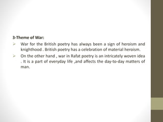 3-Theme of War:
 War for the British poetry has always been a sign of heroism and
knighthood . British poetry has a celebration of material heroism.
 On the other hand , war in Rafat poetry is an intricately woven idea
. It is a part of everyday life ,and affects the day-to-day matters of
man.
 