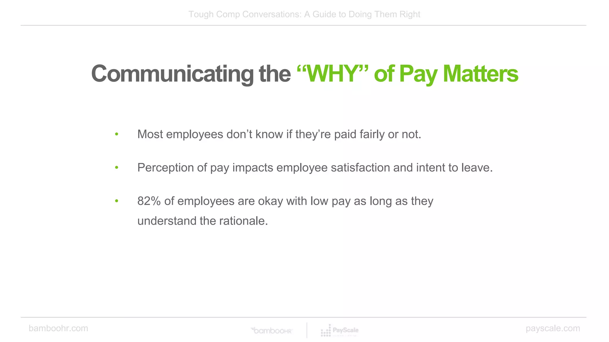 Tough Comp Conversations: A Guide to Doing Them Right
bamboohr.com payscale.com
Communicating the “WHY” of Pay Matters
• Most employees don’t know if they’re paid fairly or not.
• Perception of pay impacts employee satisfaction and intent to leave.
• 82% of employees are okay with low pay as long as they
understand the rationale.
 