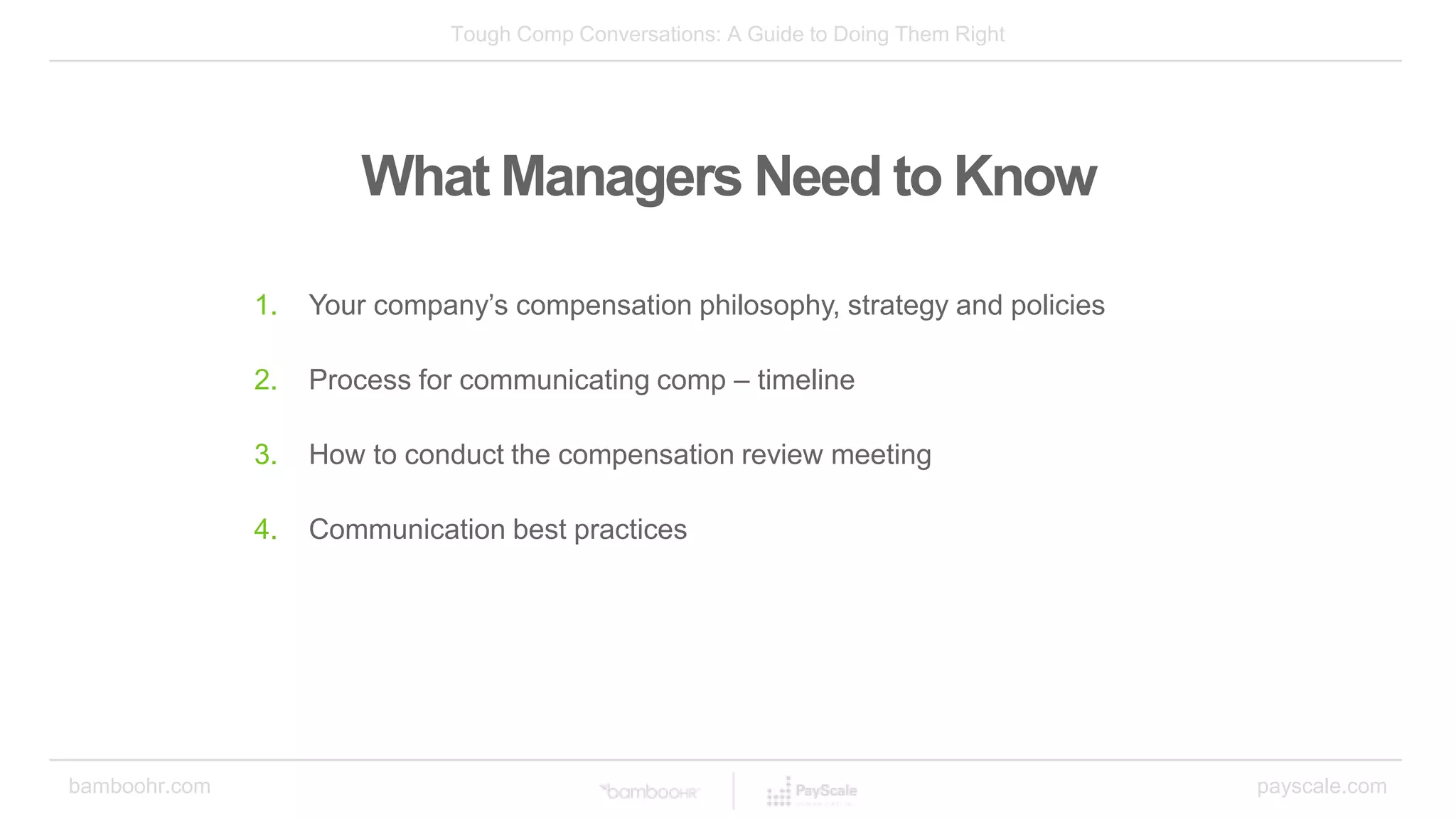 Tough Comp Conversations: A Guide to Doing Them Right
bamboohr.com payscale.com
What Managers Need to Know
1. Your company’s compensation philosophy, strategy and policies
2. Process for communicating comp – timeline
3. How to conduct the compensation review meeting
4. Communication best practices
 
