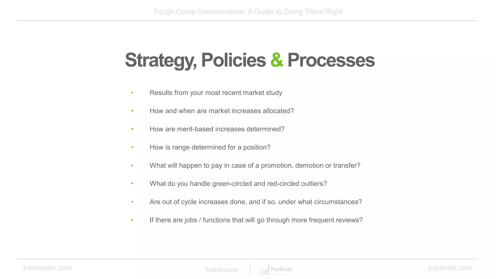 Tough Comp Conversations: A Guide to Doing Them Right
bamboohr.com payscale.com
Strategy, Policies & Processes
• Results from your most recent market study
• How and when are market increases allocated?
• How are merit-based increases determined?
• How is range determined for a position?
• What will happen to pay in case of a promotion, demotion or transfer?
• What do you handle green-circled and red-circled outliers?
• Are out of cycle increases done, and if so, under what circumstances?
• If there are jobs / functions that will go through more frequent reviews?
 